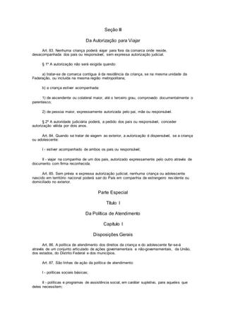 Seção III
Da Autorização para Viajar
Art. 83. Nenhuma criança poderá viajar para fora da comarca onde reside,
desacompanhada dos pais ou responsável, sem expressa autorização judicial.
§ 1º A autorização não será exigida quando:
a) tratar-se de comarca contígua à da residência da criança, se na mesma unidade da
Federação, ou incluída na mesma região metropolitana;
b) a criança estiver acompanhada:
1) de ascendente ou colateral maior, até o terceiro grau, comprovado documentalmente o
parentesco;
2) de pessoa maior, expressamente autorizada pelo pai, mãe ou responsável.
§ 2º A autoridade judiciária poderá, a pedido dos pais ou responsável, conceder
autorização válida por dois anos.
Art. 84. Quando se tratar de viagem ao exterior, a autorização é dispensável, se a criança
ou adolescente:
I - estiver acompanhado de ambos os pais ou responsável;
II - viajar na companhia de um dos pais, autorizado expressamente pelo outro através de
documento com firma reconhecida.
Art. 85. Sem prévia e expressa autorização judicial, nenhuma criança ou adolescente
nascido em território nacional poderá sair do País em companhia de estrangeiro residente ou
domiciliado no exterior.
Parte Especial
Título I
Da Política de Atendimento
Capítulo I
Disposições Gerais
Art. 86. A política de atendimento dos direitos da criança e do adolescente far-se-á
através de um conjunto articulado de ações governamentais e não-governamentais, da União,
dos estados, do Distrito Federal e dos municípios.
Art. 87. São linhas de ação da política de atendimento:
I - políticas sociais básicas;
II - políticas e programas de assistência social, em caráter supletivo, para aqueles que
deles necessitem;
 