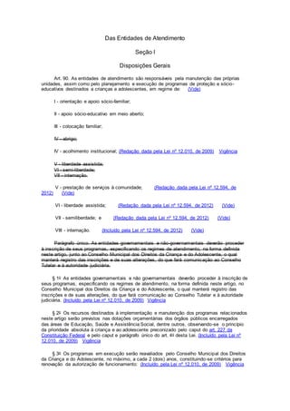 Das Entidades de Atendimento
Seção I
Disposições Gerais
Art. 90. As entidades de atendimento são responsáveis pela manutenção das próprias
unidades, assim como pelo planejamento e execução de programas de proteção e sócio-
educativos destinados a crianças e adolescentes, em regime de: (Vide)
I - orientação e apoio sócio-familiar;
II - apoio sócio-educativo em meio aberto;
III - colocação familiar;
IV - abrigo;
IV - acolhimento institucional; (Redação dada pela Lei nº 12.010, de 2009) Vigência
V - liberdade assistida;
VI - semi-liberdade;
VII - internação.
V - prestação de serviços à comunidade; (Redação dada pela Lei nº 12.594, de
2012) (Vide)
VI - liberdade assistida; (Redação dada pela Lei nº 12.594, de 2012) (Vide)
VII - semiliberdade; e (Redação dada pela Lei nº 12.594, de 2012) (Vide)
VIII - internação. (Incluído pela Lei nº 12.594, de 2012) (Vide)
Parágrafo único. As entidades governamentais e não-governamentais deverão proceder
à inscrição de seus programas, especificando os regimes de atendimento, na forma definida
neste artigo, junto ao Conselho Municipal dos Direitos da Criança e do Adolescente, o qual
manterá registro das inscrições e de suas alterações, do que fará comunicação ao Conselho
Tutelar e à autoridade judiciária.
§ 1o As entidades governamentais e não governamentais deverão proceder à inscrição de
seus programas, especificando os regimes de atendimento, na forma definida neste artigo, no
Conselho Municipal dos Direitos da Criança e do Adolescente, o qual manterá registro das
inscrições e de suas alterações, do que fará comunicação ao Conselho Tutelar e à autoridade
judiciária. (Incluído pela Lei nº 12.010, de 2009) Vigência
§ 2o Os recursos destinados à implementação e manutenção dos programas relacionados
neste artigo serão previstos nas dotações orçamentárias dos órgãos públicos encarregados
das áreas de Educação, Saúde e Assistência Social, dentre outros, observando-se o princípio
da prioridade absoluta à criança e ao adolescente preconizado pelo caput do art. 227 da
Constituição Federal e pelo caput e parágrafo único do art. 4o desta Lei. (Incluído pela Lei nº
12.010, de 2009) Vigência
§ 3o Os programas em execução serão reavaliados pelo Conselho Municipal dos Direitos
da Criança e do Adolescente, no máximo, a cada 2 (dois) anos, constituindo-se critérios para
renovação da autorização de funcionamento: (Incluído pela Lei nº 12.010, de 2009) Vigência
 