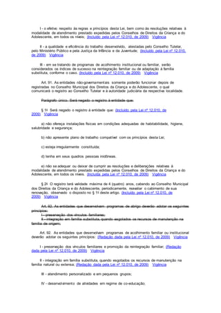 I - o efetivo respeito às regras e princípios desta Lei, bem como às resoluções relativas à
modalidade de atendimento prestado expedidas pelos Conselhos de Direitos da Criança e do
Adolescente, em todos os níveis; (Incluído pela Lei nº 12.010, de 2009) Vigência
II - a qualidade e eficiência do trabalho desenvolvido, atestadas pelo Conselho Tutelar,
pelo Ministério Público e pela Justiça da Infância e da Juventude; (Incluído pela Lei nº 12.010,
de 2009) Vigência
III - em se tratando de programas de acolhimento institucional ou familiar, serão
considerados os índices de sucesso na reintegração familiar ou de adaptação à família
substituta, conforme o caso. (Incluído pela Lei nº 12.010, de 2009) Vigência
Art. 91. As entidades não-governamentais somente poderão funcionar depois de
registradas no Conselho Municipal dos Direitos da Criança e do Adolescente, o qual
comunicará o registro ao Conselho Tutelar e à autoridade judiciária da respectiva localidade.
Parágrafo único. Será negado o registro à entidade que:
§ 1o Será negado o registro à entidade que: (Incluído pela Lei nº 12.010, de
2009) Vigência
a) não ofereça instalações físicas em condições adequadas de habitabilidade, higiene,
salubridade e segurança;
b) não apresente plano de trabalho compatível com os princípios desta Lei;
c) esteja irregularmente constituída;
d) tenha em seus quadros pessoas inidôneas.
e) não se adequar ou deixar de cumprir as resoluções e deliberações relativas à
modalidade de atendimento prestado expedidas pelos Conselhos de Direitos da Criança e do
Adolescente, em todos os níveis. (Incluída pela Lei nº 12.010, de 2009) Vigência
§ 2o O registro terá validade máxima de 4 (quatro) anos, cabendo ao Conselho Municipal
dos Direitos da Criança e do Adolescente, periodicamente, reavaliar o cabimento de sua
renovação, observado o disposto no § 1o deste artigo. (Incluído pela Lei nº 12.010, de
2009) Vigência
Art. 92. As entidades que desenvolvam programas de abrigo deverão adotar os seguintes
princípios:
I - preservação dos vínculos familiares;
II - integração em família substituta, quando esgotados os recursos de manutenção na
família de origem;
Art. 92. As entidades que desenvolvam programas de acolhimento familiar ou institucional
deverão adotar os seguintes princípios: (Redação dada pela Lei nº 12.010, de 2009) Vigência
I - preservação dos vínculos familiares e promoção da reintegração familiar; (Redação
dada pela Lei nº 12.010, de 2009) Vigência
II - integração em família substituta, quando esgotados os recursos de manutenção na
família natural ou extensa; (Redação dada pela Lei nº 12.010, de 2009) Vigência
III - atendimento personalizado e em pequenos grupos;
IV - desenvolvimento de atividades em regime de co-educação;
 