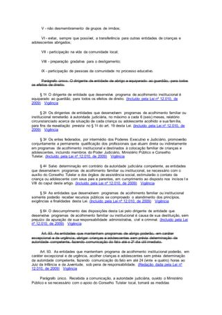 V - não desmembramento de grupos de irmãos;
VI - evitar, sempre que possível, a transferência para outras entidades de crianças e
adolescentes abrigados;
VII - participação na vida da comunidade local;
VIII - preparação gradativa para o desligamento;
IX - participação de pessoas da comunidade no processo educativo.
Parágrafo único. O dirigente de entidade de abrigo e equiparado ao guardião, para todos
os efeitos de direito.
§ 1o O dirigente de entidade que desenvolve programa de acolhimento institucional é
equiparado ao guardião, para todos os efeitos de direito. (Incluído pela Lei nº 12.010, de
2009) Vigência
§ 2o Os dirigentes de entidades que desenvolvem programas de acolhimento familiar ou
institucional remeterão à autoridade judiciária, no máximo a cada 6 (seis) meses, relatório
circunstanciado acerca da situação de cada criança ou adolescente acolhido e sua família,
para fins da reavaliação prevista no § 1o do art. 19 desta Lei. (Incluído pela Lei nº 12.010, de
2009) Vigência
§ 3o Os entes federados, por intermédio dos Poderes Executivo e Judiciário, promoverão
conjuntamente a permanente qualificação dos profissionais que atuam direta ou indiretamente
em programas de acolhimento institucional e destinados à colocação familiar de crianças e
adolescentes, incluindo membros do Poder Judiciário, Ministério Público e Conselho
Tutelar. (Incluído pela Lei nº 12.010, de 2009) Vigência
§ 4o Salvo determinação em contrário da autoridade judiciária competente, as entidades
que desenvolvem programas de acolhimento familiar ou institucional, se necessário com o
auxílio do Conselho Tutelar e dos órgãos de assistência social, estimularão o contato da
criança ou adolescente com seus pais e parentes, em cumprimento ao disposto nos incisos I e
VIII do caput deste artigo. (Incluído pela Lei nº 12.010, de 2009) Vigência
§ 5o As entidades que desenvolvem programas de acolhimento familiar ou institucional
somente poderão receber recursos públicos se comprovado o atendimento dos princípios,
exigências e finalidades desta Lei. (Incluído pela Lei nº 12.010, de 2009) Vigência
§ 6o O descumprimento das disposições desta Lei pelo dirigente de entidade que
desenvolva programas de acolhimento familiar ou institucional é causa de sua destituição, sem
prejuízo da apuração de sua responsabilidade administrativa, civil e criminal. (Incluído pela Lei
nº 12.010, de 2009) Vigência
Art. 93. As entidades que mantenham programas de abrigo poderão, em caráter
excepcional e de urgência, abrigar crianças e adolescentes sem prévia determinação da
autoridade competente, fazendo comunicação do fato até o 2º dia útil imediato.
Art. 93. As entidades que mantenham programa de acolhimento institucional poderão, em
caráter excepcional e de urgência, acolher crianças e adolescentes sem prévia determinação
da autoridade competente, fazendo comunicação do fato em até 24 (vinte e quatro) horas ao
Juiz da Infância e da Juventude, sob pena de responsabilidade. (Redação dada pela Lei nº
12.010, de 2009) Vigência
Parágrafo único. Recebida a comunicação, a autoridade judiciária, ouvido o Ministério
Público e se necessário com o apoio do Conselho Tutelar local, tomará as medidas
 