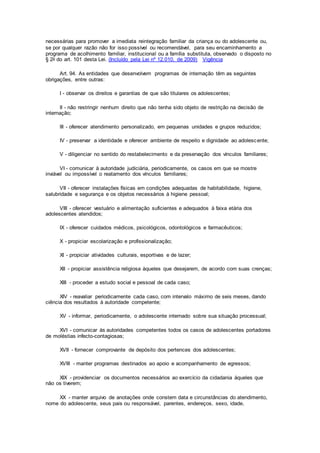necessárias para promover a imediata reintegração familiar da criança ou do adolescente ou,
se por qualquer razão não for isso possível ou recomendável, para seu encaminhamento a
programa de acolhimento familiar, institucional ou a família substituta, observado o disposto no
§ 2o do art. 101 desta Lei. (Incluído pela Lei nº 12.010, de 2009) Vigência
Art. 94. As entidades que desenvolvem programas de internação têm as seguintes
obrigações, entre outras:
I - observar os direitos e garantias de que são titulares os adolescentes;
II - não restringir nenhum direito que não tenha sido objeto de restrição na decisão de
internação;
III - oferecer atendimento personalizado, em pequenas unidades e grupos reduzidos;
IV - preservar a identidade e oferecer ambiente de respeito e dignidade ao adolescente;
V - diligenciar no sentido do restabelecimento e da preservação dos vínculos familiares;
VI - comunicar à autoridade judiciária, periodicamente, os casos em que se mostre
inviável ou impossível o reatamento dos vínculos familiares;
VII - oferecer instalações físicas em condições adequadas de habitabilidade, higiene,
salubridade e segurança e os objetos necessários à higiene pessoal;
VIII - oferecer vestuário e alimentação suficientes e adequados à faixa etária dos
adolescentes atendidos;
IX - oferecer cuidados médicos, psicológicos, odontológicos e farmacêuticos;
X - propiciar escolarização e profissionalização;
XI - propiciar atividades culturais, esportivas e de lazer;
XII - propiciar assistência religiosa àqueles que desejarem, de acordo com suas crenças;
XIII - proceder a estudo social e pessoal de cada caso;
XIV - reavaliar periodicamente cada caso, com intervalo máximo de seis meses, dando
ciência dos resultados à autoridade competente;
XV - informar, periodicamente, o adolescente internado sobre sua situação processual;
XVI - comunicar às autoridades competentes todos os casos de adolescentes portadores
de moléstias infecto-contagiosas;
XVII - fornecer comprovante de depósito dos pertences dos adolescentes;
XVIII - manter programas destinados ao apoio e acompanhamento de egressos;
XIX - providenciar os documentos necessários ao exercício da cidadania àqueles que
não os tiverem;
XX - manter arquivo de anotações onde constem data e circunstâncias do atendimento,
nome do adolescente, seus pais ou responsável, parentes, endereços, sexo, idade,
 