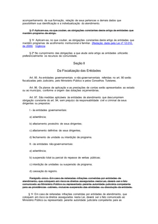 acompanhamento da sua formação, relação de seus pertences e demais dados que
possibilitem sua identificação e a individualização do atendimento.
§ 1º Aplicam-se, no que couber, as obrigações constantes deste artigo às entidades que
mantêm programa de abrigo.
§ 1o Aplicam-se, no que couber, as obrigações constantes deste artigo às entidades que
mantêm programas de acolhimento institucional e familiar. (Redação dada pela Lei nº 12.010,
de 2009) Vigência
§ 2º No cumprimento das obrigações a que alude este artigo as entidades utilizarão
preferencialmente os recursos da comunidade.
Seção II
Da Fiscalização das Entidades
Art. 95. As entidades governamentais e não-governamentais referidas no art. 90 serão
fiscalizadas pelo Judiciário, pelo Ministério Público e pelos Conselhos Tutelares.
Art. 96. Os planos de aplicação e as prestações de contas serão apresentados ao estado
ou ao município, conforme a origem das dotações orçamentárias.
Art. 97. São medidas aplicáveis às entidades de atendimento que descumprirem
obrigação constante do art. 94, sem prejuízo da responsabilidade civil e criminal de seus
dirigentes ou prepostos:
I - às entidades governamentais:
a) advertência;
b) afastamento provisório de seus dirigentes;
c) afastamento definitivo de seus dirigentes;
d) fechamento de unidade ou interdição de programa.
II - às entidades não-governamentais:
a) advertência;
b) suspensão total ou parcial do repasse de verbas públicas;
c) interdição de unidades ou suspensão de programa;
d) cassação do registro.
Parágrafo único. Em caso de reiteradas infrações cometidas por entidades de
atendimento, que coloquem em risco os direitos assegurados nesta Lei, deverá ser o fato
comunicado ao Ministério Público ou representado perante autoridade judiciária competente
para as providências cabíveis, inclusive suspensão das atividades ou dissolução da entidade.
§ 1o Em caso de reiteradas infrações cometidas por entidades de atendimento, que
coloquem em risco os direitos assegurados nesta Lei, deverá ser o fato comunicado ao
Ministério Público ou representado perante autoridade judiciária competente para as
 
