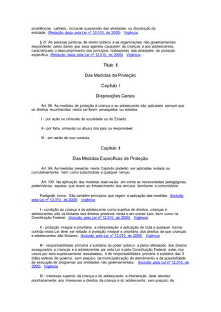 providências cabíveis, inclusive suspensão das atividades ou dissolução da
entidade. (Redação dada pela Lei nº 12.010, de 2009) Vigência
§ 2o As pessoas jurídicas de direito público e as organizações não governamentais
responderão pelos danos que seus agentes causarem às crianças e aos adolescentes,
caracterizado o descumprimento dos princípios norteadores das atividades de proteção
específica. (Redação dada pela Lei nº 12.010, de 2009) Vigência
Título II
Das Medidas de Proteção
Capítulo I
Disposições Gerais
Art. 98. As medidas de proteção à criança e ao adolescente são aplicáveis sempre que
os direitos reconhecidos nesta Lei forem ameaçados ou violados:
I - por ação ou omissão da sociedade ou do Estado;
II - por falta, omissão ou abuso dos pais ou responsável;
III - em razão de sua conduta.
Capítulo II
Das Medidas Específicas de Proteção
Art. 99. As medidas previstas neste Capítulo poderão ser aplicadas isolada ou
cumulativamente, bem como substituídas a qualquer tempo.
Art. 100. Na aplicação das medidas levar-se-ão em conta as necessidades pedagógicas,
preferindo-se aquelas que visem ao fortalecimento dos vínculos familiares e comunitários.
Parágrafo único. São também princípios que regem a aplicação das medidas: (Incluído
pela Lei nº 12.010, de 2009) Vigência
I - condição da criança e do adolescente como sujeitos de direitos: crianças e
adolescentes são os titulares dos direitos previstos nesta e em outras Leis, bem como na
Constituição Federal; (Incluído pela Lei nº 12.010, de 2009) Vigência
II - proteção integral e prioritária: a interpretação e aplicação de toda e qualquer norma
contida nesta Lei deve ser voltada à proteção integral e prioritária dos direitos de que crianças
e adolescentes são titulares; (Incluído pela Lei nº 12.010, de 2009) Vigência
III - responsabilidade primária e solidária do poder público: a plena efetivação dos direitos
assegurados a crianças e a adolescentes por esta Lei e pela Constituição Federal, salvo nos
casos por esta expressamente ressalvados, é de responsabilidade primária e solidária das 3
(três) esferas de governo, sem prejuízo da municipalização do atendimento e da possibilidade
da execução de programas por entidades não governamentais; (Incluído pela Lei nº 12.010, de
2009) Vigência
IV - interesse superior da criança e do adolescente: a intervenção deve atender
prioritariamente aos interesses e direitos da criança e do adolescente, sem prejuízo da
 