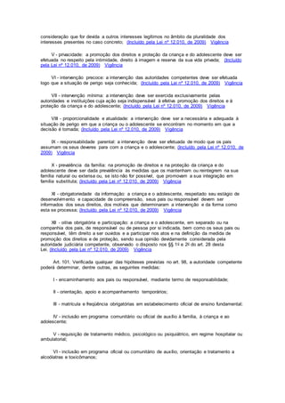 consideração que for devida a outros interesses legítimos no âmbito da pluralidade dos
interesses presentes no caso concreto; (Incluído pela Lei nº 12.010, de 2009) Vigência
V - privacidade: a promoção dos direitos e proteção da criança e do adolescente deve ser
efetuada no respeito pela intimidade, direito à imagem e reserva da sua vida privada; (Incluído
pela Lei nº 12.010, de 2009) Vigência
VI - intervenção precoce: a intervenção das autoridades competentes deve ser efetuada
logo que a situação de perigo seja conhecida; (Incluído pela Lei nº 12.010, de 2009) Vigência
VII - intervenção mínima: a intervenção deve ser exercida exclusivamente pelas
autoridades e instituições cuja ação seja indispensável à efetiva promoção dos direitos e à
proteção da criança e do adolescente; (Incluído pela Lei nº 12.010, de 2009) Vigência
VIII - proporcionalidade e atualidade: a intervenção deve ser a necessária e adequada à
situação de perigo em que a criança ou o adolescente se encontram no momento em que a
decisão é tomada; (Incluído pela Lei nº 12.010, de 2009) Vigência
IX - responsabilidade parental: a intervenção deve ser efetuada de modo que os pais
assumam os seus deveres para com a criança e o adolescente; (Incluído pela Lei nº 12.010, de
2009) Vigência
X - prevalência da família: na promoção de direitos e na proteção da criança e do
adolescente deve ser dada prevalência às medidas que os mantenham ou reintegrem na sua
família natural ou extensa ou, se isto não for possível, que promovam a sua integração em
família substituta; (Incluído pela Lei nº 12.010, de 2009) Vigência
XI - obrigatoriedade da informação: a criança e o adolescente, respeitado seu estágio de
desenvolvimento e capacidade de compreensão, seus pais ou responsável devem ser
informados dos seus direitos, dos motivos que determinaram a intervenção e da forma como
esta se processa; (Incluído pela Lei nº 12.010, de 2009) Vigência
XII - oitiva obrigatória e participação: a criança e o adolescente, em separado ou na
companhia dos pais, de responsável ou de pessoa por si indicada, bem como os seus pais ou
responsável, têm direito a ser ouvidos e a participar nos atos e na definição da medida de
promoção dos direitos e de proteção, sendo sua opinião devidamente considerada pela
autoridade judiciária competente, observado o disposto nos §§ 1o e 2o do art. 28 desta
Lei. (Incluído pela Lei nº 12.010, de 2009) Vigência
Art. 101. Verificada qualquer das hipóteses previstas no art. 98, a autoridade competente
poderá determinar, dentre outras, as seguintes medidas:
I - encaminhamento aos pais ou responsável, mediante termo de responsabilidade;
II - orientação, apoio e acompanhamento temporários;
III - matrícula e freqüência obrigatórias em estabelecimento oficial de ensino fundamental;
IV - inclusão em programa comunitário ou oficial de auxílio à família, à criança e ao
adolescente;
V - requisição de tratamento médico, psicológico ou psiquiátrico, em regime hospitalar ou
ambulatorial;
VI - inclusão em programa oficial ou comunitário de auxílio, orientação e tratamento a
alcoólatras e toxicômanos;
 
