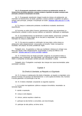 Art. 11. É assegurado atendimento médico à criança e ao adolescente, através do
Sistema Único de Saúde, garantido o acesso universal e igualitário às ações e serviços para
promoção, proteção e recuperação da saúde.
Art. 11. É assegurado atendimento integral à saúde da criança e do adolescente, por
intermédio do Sistema Único de Saúde, garantido o acesso universal e igualitário às ações e
serviços para promoção, proteção e recuperação da saúde. (Redação dada pela Lei nº 11.185,
de 2005)
§ 1º A criança e o adolescente portadores de deficiência receberão atendimento
especializado.
§ 2º Incumbe ao poder público fornecer gratuitamente àqueles que necessitarem os
medicamentos, próteses e outros recursos relativos ao tratamento, habilitação ou reabilitação.
Art. 12. Os estabelecimentos de atendimento à saúde deverão proporcionar condições
para a permanência em tempo integral de um dos pais ou responsável, nos casos de
internação de criança ou adolescente.
Art. 13. Os casos de suspeita ou confirmação de maus-tratos contra criança ou
adolescente serão obrigatoriamente comunicados ao Conselho Tutelar da respectiva
localidade, sem prejuízo de outras providências legais.
Parágrafo único. As gestantes ou mães que manifestem interesse em entregar seus
filhos para adoção serão obrigatoriamente encaminhadas à Justiça da Infância e da
Juventude. (Incluído pela Lei nº 12.010, de 2009) Vigência
Art. 14. O Sistema Único de Saúde promoverá programas de assistência médica e
odontológica para a prevenção das enfermidades que ordinariamente afetam a população
infantil, e campanhas de educação sanitária para pais, educadores e alunos.
Parágrafo único. É obrigatória a vacinação das crianças nos casos recomendados pelas
autoridades sanitárias.
Capítulo II
Do Direito à Liberdade, ao Respeito e à Dignidade
Art. 15. A criança e o adolescente têm direito à liberdade, ao respeito e à dignidade como
pessoas humanas em processo de desenvolvimento e como sujeitos de direitos civis, humanos
e sociais garantidos na Constituição e nas leis.
Art. 16. O direito à liberdade compreende os seguintes aspectos:
I - ir, vir e estar nos logradouros públicos e espaços comunitários, ressalvadas as
restrições legais;
II - opinião e expressão;
III - crença e culto religioso;
IV - brincar, praticar esportes e divertir-se;
V - participar da vida familiar e comunitária, sem discriminação;
VI - participar da vida política, na forma da lei;
 