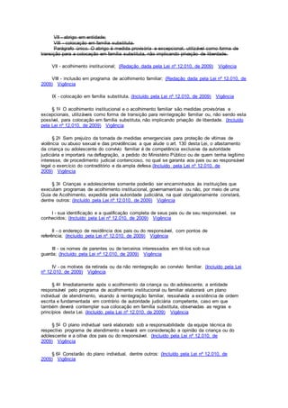 VII - abrigo em entidade;
VIII - colocação em família substituta.
Parágrafo único. O abrigo é medida provisória e excepcional, utilizável como forma de
transição para a colocação em família substituta, não implicando privação de liberdade.
VII - acolhimento institucional; (Redação dada pela Lei nº 12.010, de 2009) Vigência
VIII - inclusão em programa de acolhimento familiar; (Redação dada pela Lei nº 12.010, de
2009) Vigência
IX - colocação em família substituta. (Incluído pela Lei nº 12.010, de 2009) Vigência
§ 1o O acolhimento institucional e o acolhimento familiar são medidas provisórias e
excepcionais, utilizáveis como forma de transição para reintegração familiar ou, não sendo esta
possível, para colocação em família substituta, não implicando privação de liberdade. (Incluído
pela Lei nº 12.010, de 2009) Vigência
§ 2o Sem prejuízo da tomada de medidas emergenciais para proteção de vítimas de
violência ou abuso sexual e das providências a que alude o art. 130 desta Lei, o afastamento
da criança ou adolescente do convívio familiar é de competência exclusiva da autoridade
judiciária e importará na deflagração, a pedido do Ministério Público ou de quem tenha legítimo
interesse, de procedimento judicial contencioso, no qual se garanta aos pais ou ao responsável
legal o exercício do contraditório e da ampla defesa.(Incluído pela Lei nº 12.010, de
2009) Vigência
§ 3o Crianças e adolescentes somente poderão ser encaminhados às instituições que
executam programas de acolhimento institucional, governamentais ou não, por meio de uma
Guia de Acolhimento, expedida pela autoridade judiciária, na qual obrigatoriamente constará,
dentre outros: (Incluído pela Lei nº 12.010, de 2009) Vigência
I - sua identificação e a qualificação completa de seus pais ou de seu responsável, se
conhecidos; (Incluído pela Lei nº 12.010, de 2009) Vigência
II - o endereço de residência dos pais ou do responsável, com pontos de
referência; (Incluído pela Lei nº 12.010, de 2009) Vigência
III - os nomes de parentes ou de terceiros interessados em tê-los sob sua
guarda; (Incluído pela Lei nº 12.010, de 2009) Vigência
IV - os motivos da retirada ou da não reintegração ao convívio familiar. (Incluído pela Lei
nº 12.010, de 2009) Vigência
§ 4o Imediatamente após o acolhimento da criança ou do adolescente, a entidade
responsável pelo programa de acolhimento institucional ou familiar elaborará um plano
individual de atendimento, visando à reintegração familiar, ressalvada a existência de ordem
escrita e fundamentada em contrário de autoridade judiciária competente, caso em que
também deverá contemplar sua colocação em família substituta, observadas as regras e
princípios desta Lei. (Incluído pela Lei nº 12.010, de 2009) Vigência
§ 5o O plano individual será elaborado sob a responsabilidade da equipe técnica do
respectivo programa de atendimento e levará em consideração a opinião da criança ou do
adolescente e a oitiva dos pais ou do responsável. (Incluído pela Lei nº 12.010, de
2009) Vigência
§ 6o Constarão do plano individual, dentre outros: (Incluído pela Lei nº 12.010, de
2009) Vigência
 