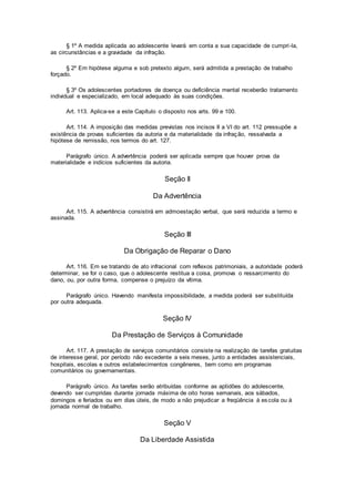 § 1º A medida aplicada ao adolescente levará em conta a sua capacidade de cumpri-la,
as circunstâncias e a gravidade da infração.
§ 2º Em hipótese alguma e sob pretexto algum, será admitida a prestação de trabalho
forçado.
§ 3º Os adolescentes portadores de doença ou deficiência mental receberão tratamento
individual e especializado, em local adequado às suas condições.
Art. 113. Aplica-se a este Capítulo o disposto nos arts. 99 e 100.
Art. 114. A imposição das medidas previstas nos incisos II a VI do art. 112 pressupõe a
existência de provas suficientes da autoria e da materialidade da infração, ressalvada a
hipótese de remissão, nos termos do art. 127.
Parágrafo único. A advertência poderá ser aplicada sempre que houver prova da
materialidade e indícios suficientes da autoria.
Seção II
Da Advertência
Art. 115. A advertência consistirá em admoestação verbal, que será reduzida a termo e
assinada.
Seção III
Da Obrigação de Reparar o Dano
Art. 116. Em se tratando de ato infracional com reflexos patrimoniais, a autoridade poderá
determinar, se for o caso, que o adolescente restitua a coisa, promova o ressarcimento do
dano, ou, por outra forma, compense o prejuízo da vítima.
Parágrafo único. Havendo manifesta impossibilidade, a medida poderá ser substituída
por outra adequada.
Seção IV
Da Prestação de Serviços à Comunidade
Art. 117. A prestação de serviços comunitários consiste na realização de tarefas gratuitas
de interesse geral, por período não excedente a seis meses, junto a entidades assistenciais,
hospitais, escolas e outros estabelecimentos congêneres, bem como em programas
comunitários ou governamentais.
Parágrafo único. As tarefas serão atribuídas conforme as aptidões do adolescente,
devendo ser cumpridas durante jornada máxima de oito horas semanais, aos sábados,
domingos e feriados ou em dias úteis, de modo a não prejudicar a freqüência à escola ou à
jornada normal de trabalho.
Seção V
Da Liberdade Assistida
 