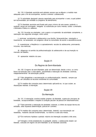 Art. 118. A liberdade assistida será adotada sempre que se afigurar a medida mais
adequada para o fim de acompanhar, auxiliar e orientar o adolescente.
§ 1º A autoridade designará pessoa capacitada para acompanhar o caso, a qual poderá
ser recomendada por entidade ou programa de atendimento.
§ 2º A liberdade assistida será fixada pelo prazo mínimo de seis meses, podendo a
qualquer tempo ser prorrogada, revogada ou substituída por outra medida, ouvido o orientador,
o Ministério Público e o defensor.
Art. 119. Incumbe ao orientador, com o apoio e a supervisão da autoridade competente, a
realização dos seguintes encargos, entre outros:
I - promover socialmente o adolescente e sua família, fornecendo-lhes orientação e
inserindo-os, se necessário, em programa oficial ou comunitário de auxílio e assistência social;
II - supervisionar a freqüência e o aproveitamento escolar do adolescente, promovendo,
inclusive, sua matrícula;
III - diligenciar no sentido da profissionalização do adolescente e de sua inserção no
mercado de trabalho;
IV - apresentar relatório do caso.
Seção VI
Do Regime de Semi-liberdade
Art. 120. O regime de semi-liberdade pode ser determinado desde o início, ou como
forma de transição para o meio aberto, possibilitada a realização de atividades externas,
independentemente de autorização judicial.
§ 1º São obrigatórias a escolarização e a profissionalização, devendo, sempre que
possível, ser utilizados os recursos existentes na comunidade.
§ 2º A medida não comporta prazo determinado aplicando-se, no que couber, as
disposições relativas à internação.
Seção VII
Da Internação
Art. 121. A internação constitui medida privativa da liberdade, sujeita aos princípios de
brevidade, excepcionalidade e respeito à condição peculiar de pessoa em desenvolvimento.
§ 1º Será permitida a realização de atividades externas, a critério da equipe técnica da
entidade, salvo expressa determinação judicial em contrário.
§ 2º A medida não comporta prazo determinado, devendo sua manutenção ser
reavaliada, mediante decisão fundamentada, no máximo a cada seis meses.
§ 3º Em nenhuma hipótese o período máximo de internação excederá a três anos.
§ 4º Atingido o limite estabelecido no parágrafo anterior, o adolescente deverá ser
liberado, colocado em regime de semi-liberdade ou de liberdade assistida.
 