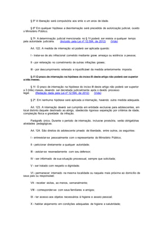 § 5º A liberação será compulsória aos vinte e um anos de idade.
§ 6º Em qualquer hipótese a desinternação será precedida de autorização judicial, ouvido
o Ministério Público.
§ 7o A determinação judicial mencionada no § 1o poderá ser revista a qualquer tempo
pela autoridade judiciária. (Incluído pela Lei nº 12.594, de 2012) (Vide)
Art. 122. A medida de internação só poderá ser aplicada quando:
I - tratar-se de ato infracional cometido mediante grave ameaça ou violência a pessoa;
II - por reiteração no cometimento de outras infrações graves;
III - por descumprimento reiterado e injustificável da medida anteriormente imposta.
§ 1º O prazo de internação na hipótese do inciso III deste artigo não poderá ser superior
a três meses.
§ 1o O prazo de internação na hipótese do inciso III deste artigo não poderá ser superior
a 3 (três) meses, devendo ser decretada judicialmente após o devido processo
legal. (Redação dada pela Lei nº 12.594, de 2012) (Vide)
§ 2º. Em nenhuma hipótese será aplicada a internação, havendo outra medida adequada.
Art. 123. A internação deverá ser cumprida em entidade exclusiva para adolescentes, em
local distinto daquele destinado ao abrigo, obedecida rigorosa separação por critérios de idade,
compleição física e gravidade da infração.
Parágrafo único. Durante o período de internação, inclusive provisória, serão obrigatórias
atividades pedagógicas.
Art. 124. São direitos do adolescente privado de liberdade, entre outros, os seguintes:
I - entrevistar-se pessoalmente com o representante do Ministério Público;
II - peticionar diretamente a qualquer autoridade;
III - avistar-se reservadamente com seu defensor;
IV - ser informado de sua situação processual, sempre que solicitada;
V - ser tratado com respeito e dignidade;
VI - permanecer internado na mesma localidade ou naquela mais próxima ao domicílio de
seus pais ou responsável;
VII - receber visitas, ao menos, semanalmente;
VIII - corresponder-se com seus familiares e amigos;
IX - ter acesso aos objetos necessários à higiene e asseio pessoal;
X - habitar alojamento em condições adequadas de higiene e salubridade;
 