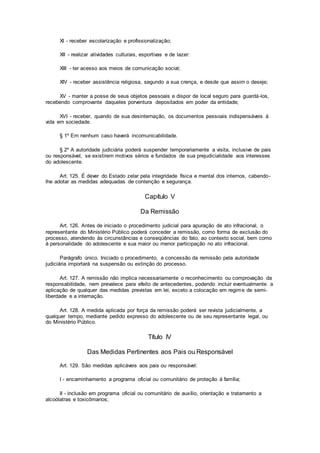 XI - receber escolarização e profissionalização;
XII - realizar atividades culturais, esportivas e de lazer:
XIII - ter acesso aos meios de comunicação social;
XIV - receber assistência religiosa, segundo a sua crença, e desde que assim o deseje;
XV - manter a posse de seus objetos pessoais e dispor de local seguro para guardá-los,
recebendo comprovante daqueles porventura depositados em poder da entidade;
XVI - receber, quando de sua desinternação, os documentos pessoais indispensáveis à
vida em sociedade.
§ 1º Em nenhum caso haverá incomunicabilidade.
§ 2º A autoridade judiciária poderá suspender temporariamente a visita, inclusive de pais
ou responsável, se existirem motivos sérios e fundados de sua prejudicialidade aos interesses
do adolescente.
Art. 125. É dever do Estado zelar pela integridade física e mental dos internos, cabendo-
lhe adotar as medidas adequadas de contenção e segurança.
Capítulo V
Da Remissão
Art. 126. Antes de iniciado o procedimento judicial para apuração de ato infracional, o
representante do Ministério Público poderá conceder a remissão, como forma de exclusão do
processo, atendendo às circunstâncias e conseqüências do fato, ao contexto social, bem como
à personalidade do adolescente e sua maior ou menor participação no ato infracional.
Parágrafo único. Iniciado o procedimento, a concessão da remissão pela autoridade
judiciária importará na suspensão ou extinção do processo.
Art. 127. A remissão não implica necessariamente o reconhecimento ou comprovação da
responsabilidade, nem prevalece para efeito de antecedentes, podendo incluir eventualmente a
aplicação de qualquer das medidas previstas em lei, exceto a colocação em regime de semi-
liberdade e a internação.
Art. 128. A medida aplicada por força da remissão poderá ser revista judicialmente, a
qualquer tempo, mediante pedido expresso do adolescente ou de seu representante legal, ou
do Ministério Público.
Título IV
Das Medidas Pertinentes aos Pais ou Responsável
Art. 129. São medidas aplicáveis aos pais ou responsável:
I - encaminhamento a programa oficial ou comunitário de proteção à família;
II - inclusão em programa oficial ou comunitário de auxílio, orientação e tratamento a
alcoólatras e toxicômanos;
 
