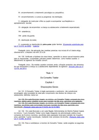 III - encaminhamento a tratamento psicológico ou psiquiátrico;
IV - encaminhamento a cursos ou programas de orientação;
V - obrigação de matricular o filho ou pupilo e acompanhar sua freqüência e
aproveitamento escolar;
VI - obrigação de encaminhar a criança ou adolescente a tratamento especializado;
VII - advertência;
VIII - perda da guarda;
IX - destituição da tutela;
X - suspensão ou destituição do pátrio poder poder familiar. (Expressão substituída pela
Lei nº 12.010, de 2009) Vigência
Parágrafo único. Na aplicação das medidas previstas nos incisos IX e X deste artigo,
observar-se-á o disposto nos arts. 23 e 24.
Art. 130. Verificada a hipótese de maus-tratos, opressão ou abuso sexual impostos pelos
pais ou responsável, a autoridade judiciária poderá determinar, como medida cautelar, o
afastamento do agressor da moradia comum.
Parágrafo único. Da medida cautelar constará, ainda, a fixação provisória dos alimentos
de que necessitem a criança ou o adolescente dependentes do agressor. (Incluído pela Lei nº
12.415, de 2011)
Título V
Do Conselho Tutelar
Capítulo I
Disposições Gerais
Art. 131. O Conselho Tutelar é órgão permanente e autônomo, não jurisdicional,
encarregado pela sociedade de zelar pelo cumprimento dos direitos da criança e do
adolescente, definidos nesta Lei.
Art. 132. Em cada Município haverá, no mínimo, um Conselho Tutelar composto de cinco
membros, eleitos pelos cidadãos locais para mandato de três anos, permitida uma reeleição.
Art. 132. Em cada Município haverá, no mínimo, um Conselho Tutelar composto de cinco
membros, escolhidos pela comunidade local para mandato de três anos, permitida uma
recondução. (Redação dada pela Lei nº 8.242, de 12.10.1991)
Art. 132. Em cada Município e em cada Região Administrativa do Distrito Federal haverá,
no mínimo, 1 (um) Conselho Tutelar como órgão integrante da administração pública local,
composto de 5 (cinco) membros, escolhidos pela população local para mandato de 4 (quatro)
anos, permitida 1 (uma) recondução, mediante novo processo de escolha. (Redação dada pela
Lei nº 12.696, de 2012)
Art. 133. Para a candidatura a membro do Conselho Tutelar, serão exigidos os seguintes
requisitos:
 