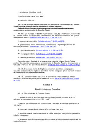 I - reconhecida idoneidade moral;
II - idade superior a vinte e um anos;
III - residir no município.
Art. 134. Lei municipal disporá sobre local, dia e horário de funcionamento do Conselho
Tutelar, inclusive quanto a eventual remuneração de seus membros.
Parágrafo único. Constará da lei orçamentária municipal previsão dos recursos
necessários ao funcionamento do Conselho Tutelar.
Art. 134. Lei municipal ou distrital disporá sobre o local, dia e horário de funcionamento
do Conselho Tutelar, inclusive quanto à remuneração dos respectivos membros, aos quais é
assegurado o direito a: (Redação dada pela Lei nº 12.696, de 2012)
I - cobertura previdenciária; (Incluído pela Lei nº 12.696, de 2012)
II - gozo de férias anuais remuneradas, acrescidas de 1/3 (um terço) do valor da
remuneração mensal; (Incluído pela Lei nº 12.696, de 2012)
III - licença-maternidade; (Incluído pela Lei nº 12.696, de 2012)
IV - licença-paternidade; (Incluído pela Lei nº 12.696, de 2012)
V - gratificação natalina. (Incluído pela Lei nº 12.696, de 2012)
Parágrafo único. Constará da lei orçamentária municipal e da do Distrito Federal
previsão dos recursos necessários ao funcionamento do Conselho Tutelar e à remuneração e
formação continuada dos conselheiros tutelares. (Redação dada pela Lei nº 12.696, de 2012)
Art. 135. O exercício efetivo da função de conselheiro constituirá serviço público
relevante, estabelecerá presunção de idoneidade moral e assegurará prisão especial, em caso
de crime comum, até o julgamento definitivo.
Art. 135. O exercício efetivo da função de conselheiro constituirá serviço público
relevante e estabelecerá presunção de idoneidade moral. (Redação dada pela Lei nº 12.696,
de 2012)
Capítulo II
Das Atribuições do Conselho
Art. 136. São atribuições do Conselho Tutelar:
I - atender as crianças e adolescentes nas hipóteses previstas nos arts. 98 e 105,
aplicando as medidas previstas no art. 101, I a VII;
II - atender e aconselhar os pais ou responsável, aplicando as medidas previstas no art.
129, I a VII;
III - promover a execução de suas decisões, podendo para tanto:
a) requisitar serviços públicos nas áreas de saúde, educação, serviço social, previdência,
trabalho e segurança;
b) representar junto à autoridade judiciária nos casos de descumprimento injustificado de
suas deliberações.
 