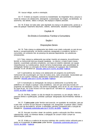 VII - buscar refúgio, auxílio e orientação.
Art. 17. O direito ao respeito consiste na inviolabilidade da integridade física, psíquica e
moral da criança e do adolescente, abrangendo a preservação da imagem, da identidade, da
autonomia, dos valores, idéias e crenças, dos espaços e objetos pessoais.
Art. 18. É dever de todos velar pela dignidade da criança e do adolescente, pondo-os a
salvo de qualquer tratamento desumano, violento, aterrorizante, vexatório ou constrangedor.
Capítulo III
Do Direito à Convivência Familiar e Comunitária
Seção I
Disposições Gerais
Art. 19. Toda criança ou adolescente tem direito a ser criado e educado no seio da sua
família e, excepcionalmente, em família substituta, assegurada a convivência familiar e
comunitária, em ambiente livre da presença de pessoas dependentes de substâncias
entorpecentes.
§ 1o Toda criança ou adolescente que estiver inserido em programa de acolhimento
familiar ou institucional terá sua situação reavaliada, no máximo, a cada 6 (seis) meses,
devendo a autoridade judiciária competente, com base em relatório elaborado por equipe
interprofissional ou multidisciplinar, decidir de forma fundamentada pela possibilidade de
reintegração familiar ou colocação em família substituta, em quaisquer das modalidades
previstas no art. 28 desta Lei. (Incluído pela Lei nº 12.010, de 2009) Vigência
§ 2o A permanência da criança e do adolescente em programa de acolhimento
institucional não se prolongará por mais de 2 (dois) anos, salvo comprovada necessidade que
atenda ao seu superior interesse, devidamente fundamentada pela autoridade
judiciária. (Incluído pela Lei nº 12.010, de 2009) Vigência
§ 3o A manutenção ou reintegração de criança ou adolescente à sua família terá
preferência em relação a qualquer outra providência, caso em que será esta incluída em
programas de orientação e auxílio, nos termos do parágrafo único do art. 23, dos incisos I e IV
do caput do art. 101 e dos incisos I a IV do caput do art. 129 desta Lei. (Incluído pela Lei nº
12.010, de 2009) Vigência
Art. 20. Os filhos, havidos ou não da relação do casamento, ou por adoção, terão os
mesmos direitos e qualificações, proibidas quaisquer designações discriminatórias relativas à
filiação.
Art. 21. O pátrio poder poder familiar será exercido, em igualdade de condições, pelo pai
e pela mãe, na forma do que dispuser a legislação civil, assegurado a qualquer deles o direito
de, em caso de discordância, recorrer à autoridade judiciária competente para a solução da
divergência. (Expressão substituída pela Lei nº 12.010, de 2009) Vigência
Art. 22. Aos pais incumbe o dever de sustento, guarda e educação dos filhos menores,
cabendo-lhes ainda, no interesse destes, a obrigação de cumprir e fazer cumprir as
determinações judiciais.
Art. 23. A falta ou a carência de recursos materiais não constitui motivo suficiente para a
perda ou a suspensão do pátrio poder poder familiar. (Expressão substituída pela Lei nº
12.010, de 2009) Vigência
 
