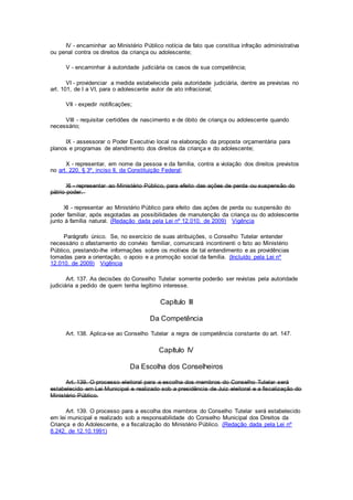 IV - encaminhar ao Ministério Público notícia de fato que constitua infração administrativa
ou penal contra os direitos da criança ou adolescente;
V - encaminhar à autoridade judiciária os casos de sua competência;
VI - providenciar a medida estabelecida pela autoridade judiciária, dentre as previstas no
art. 101, de I a VI, para o adolescente autor de ato infracional;
VII - expedir notificações;
VIII - requisitar certidões de nascimento e de óbito de criança ou adolescente quando
necessário;
IX - assessorar o Poder Executivo local na elaboração da proposta orçamentária para
planos e programas de atendimento dos direitos da criança e do adolescente;
X - representar, em nome da pessoa e da família, contra a violação dos direitos previstos
no art. 220, § 3º, inciso II, da Constituição Federal;
XI - representar ao Ministério Público, para efeito das ações de perda ou suspensão do
pátrio poder.
XI - representar ao Ministério Público para efeito das ações de perda ou suspensão do
poder familiar, após esgotadas as possibilidades de manutenção da criança ou do adolescente
junto à família natural. (Redação dada pela Lei nº 12.010, de 2009) Vigência
Parágrafo único. Se, no exercício de suas atribuições, o Conselho Tutelar entender
necessário o afastamento do convívio familiar, comunicará incontinenti o fato ao Ministério
Público, prestando-lhe informações sobre os motivos de tal entendimento e as providências
tomadas para a orientação, o apoio e a promoção social da família. (Incluído pela Lei nº
12.010, de 2009) Vigência
Art. 137. As decisões do Conselho Tutelar somente poderão ser revistas pela autoridade
judiciária a pedido de quem tenha legítimo interesse.
Capítulo III
Da Competência
Art. 138. Aplica-se ao Conselho Tutelar a regra de competência constante do art. 147.
Capítulo IV
Da Escolha dos Conselheiros
Art. 139. O processo eleitoral para a escolha dos membros do Conselho Tutelar será
estabelecido em Lei Municipal e realizado sob a presidência de Juiz eleitoral e a fiscalização do
Ministério Público.
Art. 139. O processo para a escolha dos membros do Conselho Tutelar será estabelecido
em lei municipal e realizado sob a responsabilidade do Conselho Municipal dos Direitos da
Criança e do Adolescente, e a fiscalização do Ministério Público. (Redação dada pela Lei nº
8.242, de 12.10.1991)
 