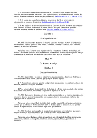 § 1o O processo de escolha dos membros do Conselho Tutelar ocorrerá em data
unificada em todo o território nacional a cada 4 (quatro) anos, no primeiro domingo do mês de
outubro do ano subsequente ao da eleição presidencial. (Incluído pela Lei nº 12.696, de 2012)
§ 2o A posse dos conselheiros tutelares ocorrerá no dia 10 de janeiro do ano
subsequente ao processo de escolha. (Incluído pela Lei nº 12.696, de 2012)
§ 3o No processo de escolha dos membros do Conselho Tutelar, é vedado ao candidato
doar, oferecer, prometer ou entregar ao eleitor bem ou vantagem pessoal de qualquer
natureza, inclusive brindes de pequeno valor. (Incluído pela Lei nº 12.696, de 2012)
Capítulo V
Dos Impedimentos
Art. 140. São impedidos de servir no mesmo Conselho marido e mulher, ascendentes e
descendentes, sogro e genro ou nora, irmãos, cunhados, durante o cunhadio, tio e sobrinho,
padrasto ou madrasta e enteado.
Parágrafo único. Estende-se o impedimento do conselheiro, na forma deste artigo, em
relação à autoridade judiciária e ao representante do Ministério Público com atuação na Justiça
da Infância e da Juventude, em exercício na comarca, foro regional ou distrital.
Título VI
Do Acesso à Justiça
Capítulo I
Disposições Gerais
Art. 141. É garantido o acesso de toda criança ou adolescente à Defensoria Pública, ao
Ministério Público e ao Poder Judiciário, por qualquer de seus órgãos.
§ 1º. A assistência judiciária gratuita será prestada aos que dela necessitarem, através de
defensor público ou advogado nomeado.
§ 2º As ações judiciais da competência da Justiça da Infância e da Juventude são isentas
de custas e emolumentos, ressalvada a hipótese de litigância de má-fé.
Art. 142. Os menores de dezesseis anos serão representados e os maiores de dezesseis
e menores de vinte e um anos assistidos por seus pais, tutores ou curadores, na forma da
legislação civil ou processual.
Parágrafo único. A autoridade judiciária dará curador especial à criança ou adolescente,
sempre que os interesses destes colidirem com os de seus pais ou responsável, ou quando
carecer de representação ou assistência legal ainda que eventual.
Art. 143. E vedada a divulgação de atos judiciais, policiais e administrativos que digam
respeito a crianças e adolescentes a que se atribua autoria de ato infracional.
Parágrafo único. Qualquer notícia a respeito do fato não poderá identificar a criança ou
adolescente, vedando-se fotografia, referência a nome, apelido, filiação, parentesco e
residência.
 