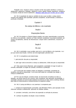 Parágrafo único. Qualquer notícia a respeito do fato não poderá identificar a criança ou
adolescente, vedando-se fotografia, referência a nome, apelido, filiação, parentesco, residência
e, inclusive, iniciais do nome e sobrenome. (Redação dada pela Lei nº 10.764, de 12.11.2003)
Art. 144. A expedição de cópia ou certidão de atos a que se refere o artigo anterior
somente será deferida pela autoridade judiciária competente, se demonstrado o interesse e
justificada a finalidade.
Capítulo II
Da Justiça da Infância e da Juventude
Seção I
Disposições Gerais
Art. 145. Os estados e o Distrito Federal poderão criar varas especializadas e exclusivas
da infância e da juventude, cabendo ao Poder Judiciário estabelecer sua proporcionalidade por
número de habitantes, dotá-las de infra-estrutura e dispor sobre o atendimento, inclusive em
plantões.
Seção II
Do Juiz
Art. 146. A autoridade a que se refere esta Lei é o Juiz da Infância e da Juventude, ou o
juiz que exerce essa função, na forma da lei de organização judiciária local.
Art. 147. A competência será determinada:
I - pelo domicílio dos pais ou responsável;
II - pelo lugar onde se encontre a criança ou adolescente, à falta dos pais ou responsável.
§ 1º. Nos casos de ato infracional, será competente a autoridade do lugar da ação ou
omissão, observadas as regras de conexão, continência e prevenção.
§ 2º A execução das medidas poderá ser delegada à autoridade competente da
residência dos pais ou responsável, ou do local onde sediar-se a entidade que abrigar a
criança ou adolescente.
§ 3º Em caso de infração cometida através de transmissão simultânea de rádio ou
televisão, que atinja mais de uma comarca, será competente, para aplicação da penalidade, a
autoridade judiciária do local da sede estadual da emissora ou rede, tendo a sentença eficácia
para todas as transmissoras ou retransmissoras do respectivo estado.
Art. 148. A Justiça da Infância e da Juventude é competente para:
I - conhecer de representações promovidas pelo Ministério Público, para apuração de ato
infracional atribuído a adolescente, aplicando as medidas cabíveis;
II - conceder a remissão, como forma de suspensão ou extinção do processo;
III - conhecer de pedidos de adoção e seus incidentes;
 