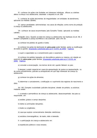 IV - conhecer de ações civis fundadas em interesses individuais, difusos ou coletivos
afetos à criança e ao adolescente, observado o disposto no art. 209;
V - conhecer de ações decorrentes de irregularidades em entidades de atendimento,
aplicando as medidas cabíveis;
VI - aplicar penalidades administrativas nos casos de infrações contra norma de proteção
à criança ou adolescente;
VII - conhecer de casos encaminhados pelo Conselho Tutelar, aplicando as medidas
cabíveis.
Parágrafo único. Quando se tratar de criança ou adolescente nas hipóteses do art. 98, é
também competente a Justiça da Infância e da Juventude para o fim de:
a) conhecer de pedidos de guarda e tutela;
b) conhecer de ações de destituição do pátrio poder poder familiar, perda ou modificação
da tutela ou guarda; (Expressão substituída pela Lei nº 12.010, de 2009) Vigência
c) suprir a capacidade ou o consentimento para o casamento;
d) conhecer de pedidos baseados em discordância paterna ou materna, em relação ao
exercício do pátrio poder poder familiar; (Expressão substituída pela Lei nº 12.010, de
2009) Vigência
e) conceder a emancipação, nos termos da lei civil, quando faltarem os pais;
f) designar curador especial em casos de apresentação de queixa ou representação, ou
de outros procedimentos judiciais ou extrajudiciais em que haja interesses de criança ou
adolescente;
g) conhecer de ações de alimentos;
h) determinar o cancelamento, a retificação e o suprimento dos registros de nascimento e
óbito.
Art. 149. Compete à autoridade judiciária disciplinar, através de portaria, ou autorizar,
mediante alvará:
I - a entrada e permanência de criança ou adolescente, desacompanhado dos pais ou
responsável, em:
a) estádio, ginásio e campo desportivo;
b) bailes ou promoções dançantes;
c) boate ou congêneres;
d) casa que explore comercialmente diversões eletrônicas;
e) estúdios cinematográficos, de teatro, rádio e televisão.
II - a participação de criança e adolescente em:
a) espetáculos públicos e seus ensaios;
 