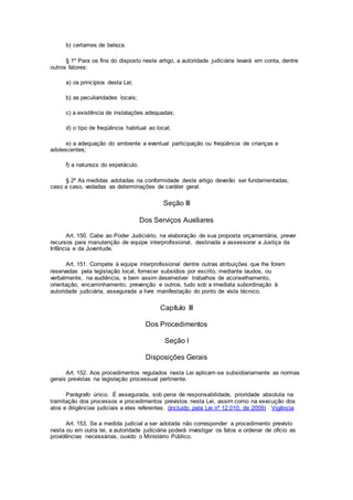 b) certames de beleza.
§ 1º Para os fins do disposto neste artigo, a autoridade judiciária levará em conta, dentre
outros fatores:
a) os princípios desta Lei;
b) as peculiaridades locais;
c) a existência de instalações adequadas;
d) o tipo de freqüência habitual ao local;
e) a adequação do ambiente a eventual participação ou freqüência de crianças e
adolescentes;
f) a natureza do espetáculo.
§ 2º As medidas adotadas na conformidade deste artigo deverão ser fundamentadas,
caso a caso, vedadas as determinações de caráter geral.
Seção III
Dos Serviços Auxiliares
Art. 150. Cabe ao Poder Judiciário, na elaboração de sua proposta orçamentária, prever
recursos para manutenção de equipe interprofissional, destinada a assessorar a Justiça da
Infância e da Juventude.
Art. 151. Compete à equipe interprofissional dentre outras atribuições que lhe forem
reservadas pela legislação local, fornecer subsídios por escrito, mediante laudos, ou
verbalmente, na audiência, e bem assim desenvolver trabalhos de aconselhamento,
orientação, encaminhamento, prevenção e outros, tudo sob a imediata subordinação à
autoridade judiciária, assegurada a livre manifestação do ponto de vista técnico.
Capítulo III
Dos Procedimentos
Seção I
Disposições Gerais
Art. 152. Aos procedimentos regulados nesta Lei aplicam-se subsidiariamente as normas
gerais previstas na legislação processual pertinente.
Parágrafo único. É assegurada, sob pena de responsabilidade, prioridade absoluta na
tramitação dos processos e procedimentos previstos nesta Lei, assim como na execução dos
atos e diligências judiciais a eles referentes. (Incluído pela Lei nº 12.010, de 2009) Vigência
Art. 153. Se a medida judicial a ser adotada não corresponder a procedimento previsto
nesta ou em outra lei, a autoridade judiciária poderá investigar os fatos e ordenar de ofício as
providências necessárias, ouvido o Ministério Público.
 