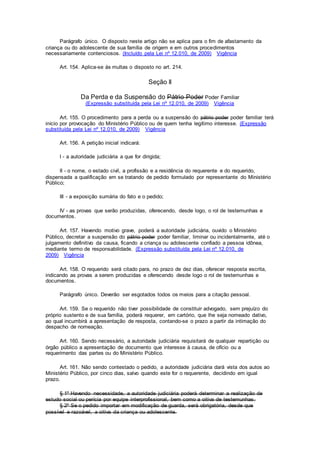 Parágrafo único. O disposto neste artigo não se aplica para o fim de afastamento da
criança ou do adolescente de sua família de origem e em outros procedimentos
necessariamente contenciosos. (Incluído pela Lei nº 12.010, de 2009) Vigência
Art. 154. Aplica-se às multas o disposto no art. 214.
Seção II
Da Perda e da Suspensão do Pátrio Poder Poder Familiar
(Expressão substituída pela Lei nº 12.010, de 2009) Vigência
Art. 155. O procedimento para a perda ou a suspensão do pátrio poder poder familiar terá
início por provocação do Ministério Público ou de quem tenha legítimo interesse. (Expressão
substituída pela Lei nº 12.010, de 2009) Vigência
Art. 156. A petição inicial indicará:
I - a autoridade judiciária a que for dirigida;
II - o nome, o estado civil, a profissão e a residência do requerente e do requerido,
dispensada a qualificação em se tratando de pedido formulado por representante do Ministério
Público;
III - a exposição sumária do fato e o pedido;
IV - as provas que serão produzidas, oferecendo, desde logo, o rol de testemunhas e
documentos.
Art. 157. Havendo motivo grave, poderá a autoridade judiciária, ouvido o Ministério
Público, decretar a suspensão do pátrio poder poder familiar, liminar ou incidentalmente, até o
julgamento definitivo da causa, ficando a criança ou adolescente confiado a pessoa idônea,
mediante termo de responsabilidade. (Expressão substituída pela Lei nº 12.010, de
2009) Vigência
Art. 158. O requerido será citado para, no prazo de dez dias, oferecer resposta escrita,
indicando as provas a serem produzidas e oferecendo desde logo o rol de testemunhas e
documentos.
Parágrafo único. Deverão ser esgotados todos os meios para a citação pessoal.
Art. 159. Se o requerido não tiver possibilidade de constituir advogado, sem prejuízo do
próprio sustento e de sua família, poderá requerer, em cartório, que lhe seja nomeado dativo,
ao qual incumbirá a apresentação de resposta, contando-se o prazo a partir da intimação do
despacho de nomeação.
Art. 160. Sendo necessário, a autoridade judiciária requisitará de qualquer repartição ou
órgão público a apresentação de documento que interesse à causa, de ofício ou a
requerimento das partes ou do Ministério Público.
Art. 161. Não sendo contestado o pedido, a autoridade judiciária dará vista dos autos ao
Ministério Público, por cinco dias, salvo quando este for o requerente, decidindo em igual
prazo.
§ 1º Havendo necessidade, a autoridade judiciária poderá determinar a realização de
estudo social ou perícia por equipe interprofissional, bem como a oitiva de testemunhas.
§ 2º Se o pedido importar em modificação de guarda, será obrigatória, desde que
possível e razoável, a oitiva da criança ou adolescente.
 