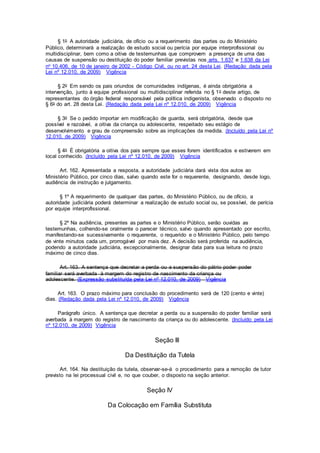 § 1o A autoridade judiciária, de ofício ou a requerimento das partes ou do Ministério
Público, determinará a realização de estudo social ou perícia por equipe interprofissional ou
multidisciplinar, bem como a oitiva de testemunhas que comprovem a presença de uma das
causas de suspensão ou destituição do poder familiar previstas nos arts. 1.637 e 1.638 da Lei
no 10.406, de 10 de janeiro de 2002 - Código Civil, ou no art. 24 desta Lei. (Redação dada pela
Lei nº 12.010, de 2009) Vigência
§ 2o Em sendo os pais oriundos de comunidades indígenas, é ainda obrigatória a
intervenção, junto à equipe profissional ou multidisciplinar referida no § 1o deste artigo, de
representantes do órgão federal responsável pela política indigenista, observado o disposto no
§ 6o do art. 28 desta Lei. (Redação dada pela Lei nº 12.010, de 2009) Vigência
§ 3o Se o pedido importar em modificação de guarda, será obrigatória, desde que
possível e razoável, a oitiva da criança ou adolescente, respeitado seu estágio de
desenvolvimento e grau de compreensão sobre as implicações da medida. (Incluído pela Lei nº
12.010, de 2009) Vigência
§ 4o É obrigatória a oitiva dos pais sempre que esses forem identificados e estiverem em
local conhecido. (Incluído pela Lei nº 12.010, de 2009) Vigência
Art. 162. Apresentada a resposta, a autoridade judiciária dará vista dos autos ao
Ministério Público, por cinco dias, salvo quando este for o requerente, designando, desde logo,
audiência de instrução e julgamento.
§ 1º A requerimento de qualquer das partes, do Ministério Público, ou de ofício, a
autoridade judiciária poderá determinar a realização de estudo social ou, se possível, de perícia
por equipe interprofissional.
§ 2º Na audiência, presentes as partes e o Ministério Público, serão ouvidas as
testemunhas, colhendo-se oralmente o parecer técnico, salvo quando apresentado por escrito,
manifestando-se sucessivamente o requerente, o requerido e o Ministério Público, pelo tempo
de vinte minutos cada um, prorrogável por mais dez. A decisão será proferida na audiência,
podendo a autoridade judiciária, excepcionalmente, designar data para sua leitura no prazo
máximo de cinco dias.
Art. 163. A sentença que decretar a perda ou a suspensão do pátrio poder poder
familiar será averbada à margem do registro de nascimento da criança ou
adolescente. (Expressão substituída pela Lei nº 12.010, de 2009) Vigência
Art. 163. O prazo máximo para conclusão do procedimento será de 120 (cento e vinte)
dias. (Redação dada pela Lei nº 12.010, de 2009) Vigência
Parágrafo único. A sentença que decretar a perda ou a suspensão do poder familiar será
averbada à margem do registro de nascimento da criança ou do adolescente. (Incluído pela Lei
nº 12.010, de 2009) Vigência
Seção III
Da Destituição da Tutela
Art. 164. Na destituição da tutela, observar-se-á o procedimento para a remoção de tutor
previsto na lei processual civil e, no que couber, o disposto na seção anterior.
Seção IV
Da Colocação em Família Substituta
 