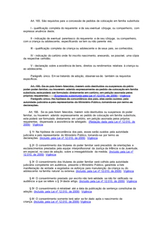 Art. 165. São requisitos para a concessão de pedidos de colocação em família substituta:
I - qualificação completa do requerente e de seu eventual cônjuge, ou companheiro, com
expressa anuência deste;
II - indicação de eventual parentesco do requerente e de seu cônjuge, ou companheiro,
com a criança ou adolescente, especificando se tem ou não parente vivo;
III - qualificação completa da criança ou adolescente e de seus pais, se conhecidos;
IV - indicação do cartório onde foi inscrito nascimento, anexando, se possível, uma cópia
da respectiva certidão;
V - declaração sobre a existência de bens, direitos ou rendimentos relativos à criança ou
ao adolescente.
Parágrafo único. Em se tratando de adoção, observar-se-ão também os requisitos
específicos.
Art. 166. Se os pais forem falecidos, tiverem sido destituídos ou suspensos do pátrio
poder poder familiar, ou houverem aderido expressamente ao pedido de colocação em família
substituta, este poderá ser formulado diretamente em cartório, em petição assinada pelos
próprios requerentes. (Expressão substituída pela Lei nº 12.010, de 2009) Vigência
Parágrafo único. Na hipótese de concordância dos pais, eles serão ouvidos pela
autoridade judiciária e pelo representante do Ministério Público, tomando-se por termo as
declarações.
Art. 166. Se os pais forem falecidos, tiverem sido destituídos ou suspensos do poder
familiar, ou houverem aderido expressamente ao pedido de colocação em família substituta,
este poderá ser formulado diretamente em cartório, em petição assinada pelos próprios
requerentes, dispensada a assistência de advogado. (Redação dada pela Lei nº 12.010, de
2009) Vigência
§ 1o Na hipótese de concordância dos pais, esses serão ouvidos pela autoridade
judiciária e pelo representante do Ministério Público, tomando-se por termo as
declarações. (Incluído pela Lei nº 12.010, de 2009) Vigência
§ 2o O consentimento dos titulares do poder familiar será precedido de orientações e
esclarecimentos prestados pela equipe interprofissional da Justiça da Infância e da Juventude,
em especial, no caso de adoção, sobre a irrevogabilidade da medida. (Incluído pela Lei nº
12.010, de 2009) Vigência
§ 3o O consentimento dos titulares do poder familiar será colhido pela autoridade
judiciária competente em audiência, presente o Ministério Público, garantida a livre
manifestação de vontade e esgotados os esforços para manutenção da criança ou do
adolescente na família natural ou extensa. (Incluído pela Lei nº 12.010, de 2009) Vigência
§ 4o O consentimento prestado por escrito não terá validade se não for ratificado na
audiência a que se refere o § 3o deste artigo. (Incluído pela Lei nº 12.010, de 2009) Vigência
§ 5o O consentimento é retratável até a data da publicação da sentença constitutiva da
adoção. (Incluído pela Lei nº 12.010, de 2009) Vigência
§ 6o O consentimento somente terá valor se for dado após o nascimento da
criança. (Incluído pela Lei nº 12.010, de 2009) Vigência
 