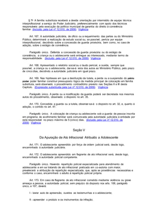 § 7o A família substituta receberá a devida orientação por intermédio de equipe técnica
interprofissional a serviço do Poder Judiciário, preferencialmente com apoio dos técnicos
responsáveis pela execução da política municipal de garantia do direito à convivência
familiar. (Incluído pela Lei nº 12.010, de 2009) Vigência
Art. 167. A autoridade judiciária, de ofício ou a requerimento das partes ou do Ministério
Público, determinará a realização de estudo social ou, se possível, perícia por equipe
interprofissional, decidindo sobre a concessão de guarda provisória, bem como, no caso de
adoção, sobre o estágio de convivência.
Parágrafo único. Deferida a concessão da guarda provisória ou do estágio de
convivência, a criança ou o adolescente será entregue ao interessado, mediante termo de
responsabilidade. (Incluído pela Lei nº 12.010, de 2009) Vigência
Art. 168. Apresentado o relatório social ou o laudo pericial, e ouvida, sempre que
possível, a criança ou o adolescente, dar-se-á vista dos autos ao Ministério Público, pelo prazo
de cinco dias, decidindo a autoridade judiciária em igual prazo.
Art. 169. Nas hipóteses em que a destituição da tutela, a perda ou a suspensão do pátrio
poder poder familiar constituir pressuposto lógico da medida principal de colocação em família
substituta, será observado o procedimento contraditório previsto nas Seções II e III deste
Capítulo. (Expressão substituída pela Lei nº 12.010, de 2009) Vigência
Parágrafo único. A perda ou a modificação da guarda poderá ser decretada nos mesmos
autos do procedimento, observado o disposto no art. 35.
Art. 170. Concedida a guarda ou a tutela, observar-se-á o disposto no art. 32, e, quanto à
adoção, o contido no art. 47.
Parágrafo único. A colocação de criança ou adolescente sob a guarda de pessoa inscrita
em programa de acolhimento familiar será comunicada pela autoridade judiciária à entidade por
este responsável no prazo máximo de 5 (cinco) dias. (Incluído pela Lei nº 12.010, de
2009) Vigência
Seção V
Da Apuração de Ato Infracional Atribuído a Adolescente
Art. 171. O adolescente apreendido por força de ordem judicial será, desde logo,
encaminhado à autoridade judiciária.
Art. 172. O adolescente apreendido em flagrante de ato infracional será, desde logo,
encaminhado à autoridade policial competente.
Parágrafo único. Havendo repartição policial especializada para atendimento de
adolescente e em se tratando de ato infracional praticado em co-autoria com maior,
prevalecerá a atribuição da repartição especializada, que, após as providências necessárias e
conforme o caso, encaminhará o adulto à repartição policial própria.
Art. 173. Em caso de flagrante de ato infracional cometido mediante violência ou grave
ameaça a pessoa, a autoridade policial, sem prejuízo do disposto nos arts. 106, parágrafo
único, e 107, deverá:
I - lavrar auto de apreensão, ouvidos as testemunhas e o adolescente;
II - apreender o produto e os instrumentos da infração;
 