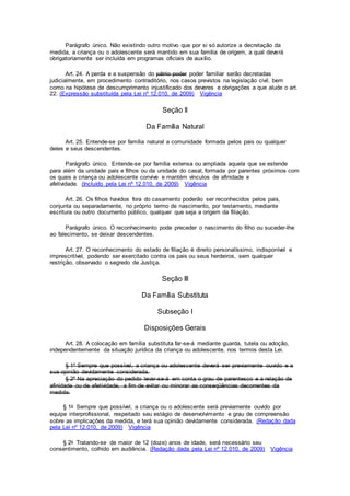 Parágrafo único. Não existindo outro motivo que por si só autorize a decretação da
medida, a criança ou o adolescente será mantido em sua família de origem, a qual deverá
obrigatoriamente ser incluída em programas oficiais de auxílio.
Art. 24. A perda e a suspensão do pátrio poder poder familiar serão decretadas
judicialmente, em procedimento contraditório, nos casos previstos na legislação civil, bem
como na hipótese de descumprimento injustificado dos deveres e obrigações a que alude o art.
22. (Expressão substituída pela Lei nº 12.010, de 2009) Vigência
Seção II
Da Família Natural
Art. 25. Entende-se por família natural a comunidade formada pelos pais ou qualquer
deles e seus descendentes.
Parágrafo único. Entende-se por família extensa ou ampliada aquela que se estende
para além da unidade pais e filhos ou da unidade do casal, formada por parentes próximos com
os quais a criança ou adolescente convive e mantém vínculos de afinidade e
afetividade. (Incluído pela Lei nº 12.010, de 2009) Vigência
Art. 26. Os filhos havidos fora do casamento poderão ser reconhecidos pelos pais,
conjunta ou separadamente, no próprio termo de nascimento, por testamento, mediante
escritura ou outro documento público, qualquer que seja a origem da filiação.
Parágrafo único. O reconhecimento pode preceder o nascimento do filho ou suceder-lhe
ao falecimento, se deixar descendentes.
Art. 27. O reconhecimento do estado de filiação é direito personalíssimo, indisponível e
imprescritível, podendo ser exercitado contra os pais ou seus herdeiros, sem qualquer
restrição, observado o segredo de Justiça.
Seção III
Da Família Substituta
Subseção I
Disposições Gerais
Art. 28. A colocação em família substituta far-se-á mediante guarda, tutela ou adoção,
independentemente da situação jurídica da criança ou adolescente, nos termos desta Lei.
§ 1º Sempre que possível, a criança ou adolescente deverá ser previamente ouvido e a
sua opinião devidamente considerada.
§ 2º Na apreciação do pedido levar-se-á em conta o grau de parentesco e a relação de
afinidade ou de afetividade, a fim de evitar ou minorar as conseqüências decorrentes da
medida.
§ 1o Sempre que possível, a criança ou o adolescente será previamente ouvido por
equipe interprofissional, respeitado seu estágio de desenvolvimento e grau de compreensão
sobre as implicações da medida, e terá sua opinião devidamente considerada. (Redação dada
pela Lei nº 12.010, de 2009) Vigência
§ 2o Tratando-se de maior de 12 (doze) anos de idade, será necessário seu
consentimento, colhido em audiência. (Redação dada pela Lei nº 12.010, de 2009) Vigência
 
