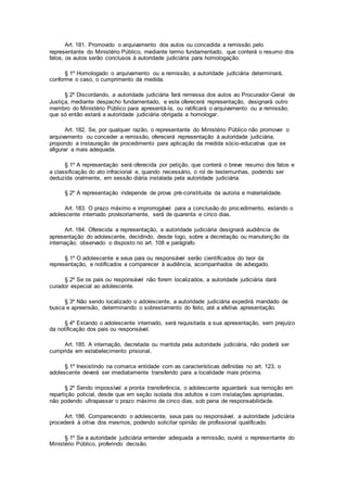 Art. 181. Promovido o arquivamento dos autos ou concedida a remissão pelo
representante do Ministério Público, mediante termo fundamentado, que conterá o resumo dos
fatos, os autos serão conclusos à autoridade judiciária para homologação.
§ 1º Homologado o arquivamento ou a remissão, a autoridade judiciária determinará,
conforme o caso, o cumprimento da medida.
§ 2º Discordando, a autoridade judiciária fará remessa dos autos ao Procurador-Geral de
Justiça, mediante despacho fundamentado, e este oferecerá representação, designará outro
membro do Ministério Público para apresentá-la, ou ratificará o arquivamento ou a remissão,
que só então estará a autoridade judiciária obrigada a homologar.
Art. 182. Se, por qualquer razão, o representante do Ministério Público não promover o
arquivamento ou conceder a remissão, oferecerá representação à autoridade judiciária,
propondo a instauração de procedimento para aplicação da medida sócio-educativa que se
afigurar a mais adequada.
§ 1º A representação será oferecida por petição, que conterá o breve resumo dos fatos e
a classificação do ato infracional e, quando necessário, o rol de testemunhas, podendo ser
deduzida oralmente, em sessão diária instalada pela autoridade judiciária.
§ 2º A representação independe de prova pré-constituída da autoria e materialidade.
Art. 183. O prazo máximo e improrrogável para a conclusão do procedimento, estando o
adolescente internado provisoriamente, será de quarenta e cinco dias.
Art. 184. Oferecida a representação, a autoridade judiciária designará audiência de
apresentação do adolescente, decidindo, desde logo, sobre a decretação ou manutenção da
internação, observado o disposto no art. 108 e parágrafo.
§ 1º O adolescente e seus pais ou responsável serão cientificados do teor da
representação, e notificados a comparecer à audiência, acompanhados de advogado.
§ 2º Se os pais ou responsável não forem localizados, a autoridade judiciária dará
curador especial ao adolescente.
§ 3º Não sendo localizado o adolescente, a autoridade judiciária expedirá mandado de
busca e apreensão, determinando o sobrestamento do feito, até a efetiva apresentação.
§ 4º Estando o adolescente internado, será requisitada a sua apresentação, sem prejuízo
da notificação dos pais ou responsável.
Art. 185. A internação, decretada ou mantida pela autoridade judiciária, não poderá ser
cumprida em estabelecimento prisional.
§ 1º Inexistindo na comarca entidade com as características definidas no art. 123, o
adolescente deverá ser imediatamente transferido para a localidade mais próxima.
§ 2º Sendo impossível a pronta transferência, o adolescente aguardará sua remoção em
repartição policial, desde que em seção isolada dos adultos e com instalações apropriadas,
não podendo ultrapassar o prazo máximo de cinco dias, sob pena de responsabilidade.
Art. 186. Comparecendo o adolescente, seus pais ou responsável, a autoridade judiciária
procederá à oitiva dos mesmos, podendo solicitar opinião de profissional qualificado.
§ 1º Se a autoridade judiciária entender adequada a remissão, ouvirá o representante do
Ministério Público, proferindo decisão.
 