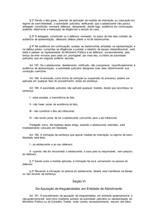 § 2º Sendo o fato grave, passível de aplicação de medida de internação ou colocação em
regime de semi-liberdade, a autoridade judiciária, verificando que o adolescente não possui
advogado constituído, nomeará defensor, designando, desde logo, audiência em continuação,
podendo determinar a realização de diligências e estudo do caso.
§ 3º O advogado constituído ou o defensor nomeado, no prazo de três dias contado da
audiência de apresentação, oferecerá defesa prévia e rol de testemunhas.
§ 4º Na audiência em continuação, ouvidas as testemunhas arroladas na representação e
na defesa prévia, cumpridas as diligências e juntado o relatório da equipe interprofissional, será
dada a palavra ao representante do Ministério Público e ao defensor, sucessivamente, pelo
tempo de vinte minutos para cada um, prorrogável por mais dez, a critério da autoridade
judiciária, que em seguida proferirá decisão.
Art. 187. Se o adolescente, devidamente notificado, não comparecer, injustificadamente à
audiência de apresentação, a autoridade judiciária designará nova data, determinando sua
condução coercitiva.
Art. 188. A remissão, como forma de extinção ou suspensão do processo, poderá ser
aplicada em qualquer fase do procedimento, antes da sentença.
Art. 189. A autoridade judiciária não aplicará qualquer medida, desde que reconheça na
sentença:
I - estar provada a inexistência do fato;
II - não haver prova da existência do fato;
III - não constituir o fato ato infracional;
IV - não existir prova de ter o adolescente concorrido para o ato infracional.
Parágrafo único. Na hipótese deste artigo, estando o adolescente internado, será
imediatamente colocado em liberdade.
Art. 190. A intimação da sentença que aplicar medida de internação ou regime de semi-
liberdade será feita:
I - ao adolescente e ao seu defensor;
II - quando não for encontrado o adolescente, a seus pais ou responsável, sem prejuízo
do defensor.
§ 1º Sendo outra a medida aplicada, a intimação far-se-á unicamente na pessoa do
defensor.
§ 2º Recaindo a intimação na pessoa do adolescente, deverá este manifestar se deseja
ou não recorrer da sentença.
Seção VI
Da Apuração de Irregularidades em Entidade de Atendimento
Art. 191. O procedimento de apuração de irregularidades em entidade governamental e
não-governamental terá início mediante portaria da autoridade judiciária ou representação do
Ministério Público ou do Conselho Tutelar, onde conste, necessariamente, resumo dos fatos.
 