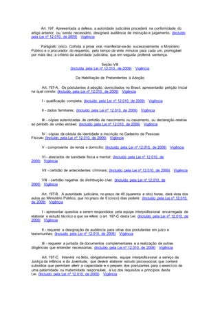 Art. 197. Apresentada a defesa, a autoridade judiciária procederá na conformidade do
artigo anterior, ou, sendo necessário, designará audiência de instrução e julgamento. (Incluído
pela Lei nº 12.010, de 2009) Vigência
Parágrafo único. Colhida a prova oral, manifestar-se-ão sucessivamente o Ministério
Público e o procurador do requerido, pelo tempo de vinte minutos para cada um, prorrogável
por mais dez, a critério da autoridade judiciária, que em seguida proferirá sentença.
Seção VIII
(Incluída pela Lei nº 12.010, de 2009) Vigência
Da Habilitação de Pretendentes à Adoção
Art. 197-A. Os postulantes à adoção, domiciliados no Brasil, apresentarão petição inicial
na qual conste: (Incluído pela Lei nº 12.010, de 2009) Vigência
I - qualificação completa; (Incluído pela Lei nº 12.010, de 2009) Vigência
II - dados familiares; (Incluído pela Lei nº 12.010, de 2009) Vigência
III - cópias autenticadas de certidão de nascimento ou casamento, ou declaração relativa
ao período de união estável; (Incluído pela Lei nº 12.010, de 2009) Vigência
IV - cópias da cédula de identidade e inscrição no Cadastro de Pessoas
Físicas; (Incluído pela Lei nº 12.010, de 2009) Vigência
V - comprovante de renda e domicílio; (Incluído pela Lei nº 12.010, de 2009) Vigência
VI - atestados de sanidade física e mental; (Incluído pela Lei nº 12.010, de
2009) Vigência
VII - certidão de antecedentes criminais; (Incluído pela Lei nº 12.010, de 2009) Vigência
VIII - certidão negativa de distribuição cível. (Incluído pela Lei nº 12.010, de
2009) Vigência
Art. 197-B. A autoridade judiciária, no prazo de 48 (quarenta e oito) horas, dará vista dos
autos ao Ministério Público, que no prazo de 5 (cinco) dias poderá: (Incluído pela Lei nº 12.010,
de 2009) Vigência
I - apresentar quesitos a serem respondidos pela equipe interprofissional encarregada de
elaborar o estudo técnico a que se refere o art. 197-C desta Lei; (Incluído pela Lei nº 12.010, de
2009) Vigência
II - requerer a designação de audiência para oitiva dos postulantes em juízo e
testemunhas; (Incluído pela Lei nº 12.010, de 2009) Vigência
III - requerer a juntada de documentos complementares e a realização de outras
diligências que entender necessárias. (Incluído pela Lei nº 12.010, de 2009) Vigência
Art. 197-C. Intervirá no feito, obrigatoriamente, equipe interprofissional a serviço da
Justiça da Infância e da Juventude, que deverá elaborar estudo psicossocial, que conterá
subsídios que permitam aferir a capacidade e o preparo dos postulantes para o exercício de
uma paternidade ou maternidade responsável, à luz dos requisitos e princípios desta
Lei. (Incluído pela Lei nº 12.010, de 2009) Vigência
 