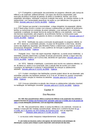 § 1o É obrigatória a participação dos postulantes em programa oferecido pela Justiça da
Infância e da Juventude preferencialmente com apoio dos técnicos responsáveis pela
execução da política municipal de garantia do direito à convivência familiar, que inclua
preparação psicológica, orientação e estímulo à adoção inter-racial, de crianças maiores ou de
adolescentes, com necessidades específicas de saúde ou com deficiências e de grupos de
irmãos. (Incluído pela Lei nº 12.010, de 2009) Vigência
§ 2o Sempre que possível e recomendável, a etapa obrigatória da preparação referida
no § 1o deste artigo incluirá o contato com crianças e adolescentes em regime de acolhimento
familiar ou institucional em condições de serem adotados, a ser realizado sob a orientação,
supervisão e avaliação da equipe técnica da Justiça da Infância e da Juventude, com o apoio
dos técnicos responsáveis pelo programa de acolhimento familiar ou institucional e pela
execução da política municipal de garantia do direito à convivência familiar. (Incluído pela Lei nº
12.010, de 2009) Vigência
Art. 197-D. Certificada nos autos a conclusão da participação no programa referido no
art. 197-C desta Lei, a autoridade judiciária, no prazo de 48 (quarenta e oito) horas, decidirá
acerca das diligências requeridas pelo Ministério Público e determinará a juntada do estudo
psicossocial, designando, conforme o caso, audiência de instrução e julgamento. (Incluído pela
Lei nº 12.010, de 2009) Vigência
Parágrafo único. Caso não sejam requeridas diligências, ou sendo essas indeferidas, a
autoridade judiciária determinará a juntada do estudo psicossocial, abrindo a seguir vista dos
autos ao Ministério Público, por 5 (cinco) dias, decidindo em igual prazo. (Incluído pela Lei nº
12.010, de 2009) Vigência
Art. 197-E. Deferida a habilitação, o postulante será inscrito nos cadastros referidos no
art. 50 desta Lei, sendo a sua convocação para a adoção feita de acordo com ordem
cronológica de habilitação e conforme a disponibilidade de crianças ou adolescentes
adotáveis. (Incluído pela Lei nº 12.010, de 2009) Vigência
§ 1o A ordem cronológica das habilitações somente poderá deixar de ser observada pela
autoridade judiciária nas hipóteses previstas no § 13 do art. 50 desta Lei, quando comprovado
ser essa a melhor solução no interesse do adotando. (Incluído pela Lei nº 12.010, de
2009) Vigência
§ 2o A recusa sistemática na adoção das crianças ou adolescentes indicados importará
na reavaliação da habilitação concedida. (Incluído pela Lei nº 12.010, de 2009) Vigência
Capítulo IV
Dos Recursos
Art. 198. Nos procedimentos afetos à Justiça da Infância e da Juventude fica adotado o
sistema recursal do Código de Processo Civil, aprovado pela Lei n.º 5.869, de 11 de janeiro de
1973, e suas alterações posteriores, com as seguintes adaptações:
Art. 198. Nos procedimentos afetos à Justiça da Infância e da Juventude, inclusive os
relativos à execução das medidas socioeducativas, adotar-se-á o sistema recursal da Lei
no 5.869, de 11 de janeiro de 1973 (Código de Processo Civil), com as seguintes
adaptações: (Redação dada pela Lei nº 12.594, de 2012) (Vide)
I - os recursos serão interpostos independentemente de preparo;
II - em todos os recursos, salvo o de agravo de instrumento e de embargos de
declaração, o prazo para interpor e para responder será sempre de dez dias;
 