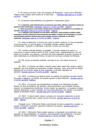 II - em todos os recursos, salvo nos embargos de declaração, o prazo para o Ministério
Público e para a defesa será sempre de 10 (dez) dias; (Redação dada pela Lei nº 12.594,
de 2012) (Vide)
III - os recursos terão preferência de julgamento e dispensarão revisor;
IV - o agravado será intimado para, no prazo de cinco dias, oferecer resposta e indicar as
peças a serem trasladadas; (Revogado pela Lei nº 12.010, de 2009) Vigência
V - será de quarenta e oito horas o prazo para a extração, a conferência e o conserto do
traslado; (Revogado pela Lei nº 12.010, de 2009) Vigência
VI - a apelação será recebida em seu efeito devolutivo. Será também conferido efeito
suspensivo quando interposta contra sentença que deferir a adoção por estrangeiro e, a juízo
da autoridade judiciária, sempre que houver perigo de dano irreparável ou de difícil
reparação; (Revogado pela Lei nº 12.010, de 2009) Vigência
VII - antes de determinar a remessa dos autos à superior instância, no caso de apelação,
ou do instrumento, no caso de agravo, a autoridade judiciária proferirá despacho
fundamentado, mantendo ou reformando a decisão, no prazo de cinco dias;
VIII - mantida a decisão apelada ou agravada, o escrivão remeterá os autos ou o
instrumento à superior instância dentro de vinte e quatro horas, independentemente de novo
pedido do recorrente; se a reformar, a remessa dos autos dependerá de pedido expresso da
parte interessada ou do Ministério Público, no prazo de cinco dias, contados da intimação.
Art. 199. Contra as decisões proferidas com base no art. 149 caberá recurso de
apelação.
Art. 199-A. A sentença que deferir a adoção produz efeito desde logo, embora sujeita a
apelação, que será recebida exclusivamente no efeito devolutivo, salvo se se tratar de adoção
internacional ou se houver perigo de dano irreparável ou de difícil reparação ao
adotando. (Incluído pela Lei nº 12.010, de 2009) Vigência
Art. 199-B. A sentença que destituir ambos ou qualquer dos genitores do poder familiar
fica sujeita a apelação, que deverá ser recebida apenas no efeito devolutivo. (Incluído pela Lei
nº 12.010, de 2009) Vigência
Art. 199-C. Os recursos nos procedimentos de adoção e de destituição de poder
familiar, em face da relevância das questões, serão processados com prioridade absoluta,
devendo ser imediatamente distribuídos, ficando vedado que aguardem, em qualquer situação,
oportuna distribuição, e serão colocados em mesa para julgamento sem revisão e com parecer
urgente do Ministério Público. (Incluído pela Lei nº 12.010, de 2009) Vigência
Art. 199-D. O relator deverá colocar o processo em mesa para julgamento no prazo
máximo de 60 (sessenta) dias, contado da sua conclusão. (Incluído pela Lei nº 12.010, de
2009) Vigência
Parágrafo único. O Ministério Público será intimado da data do julgamento e poderá na
sessão, se entender necessário, apresentar oralmente seu parecer. (Incluído pela Lei nº
12.010, de 2009) Vigência
Art. 199-E. O Ministério Público poderá requerer a instauração de procedimento para
apuração de responsabilidades se constatar o descumprimento das providências e do prazo
previstos nos artigos anteriores. (Incluído pela Lei nº 12.010, de 2009) Vigência
Capítulo V
Do Ministério Público
 