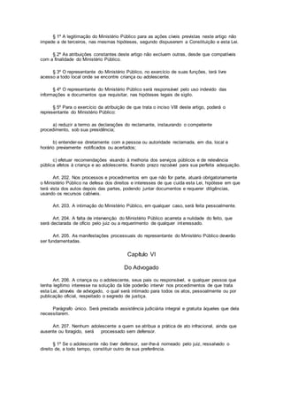 § 1º A legitimação do Ministério Público para as ações cíveis previstas neste artigo não
impede a de terceiros, nas mesmas hipóteses, segundo dispuserem a Constituição e esta Lei.
§ 2º As atribuições constantes deste artigo não excluem outras, desde que compatíveis
com a finalidade do Ministério Público.
§ 3º O representante do Ministério Público, no exercício de suas funções, terá livre
acesso a todo local onde se encontre criança ou adolescente.
§ 4º O representante do Ministério Público será responsável pelo uso indevido das
informações e documentos que requisitar, nas hipóteses legais de sigilo.
§ 5º Para o exercício da atribuição de que trata o inciso VIII deste artigo, poderá o
representante do Ministério Público:
a) reduzir a termo as declarações do reclamante, instaurando o competente
procedimento, sob sua presidência;
b) entender-se diretamente com a pessoa ou autoridade reclamada, em dia, local e
horário previamente notificados ou acertados;
c) efetuar recomendações visando à melhoria dos serviços públicos e de relevância
pública afetos à criança e ao adolescente, fixando prazo razoável para sua perfeita adequação.
Art. 202. Nos processos e procedimentos em que não for parte, atuará obrigatoriamente
o Ministério Público na defesa dos direitos e interesses de que cuida esta Lei, hipótese em que
terá vista dos autos depois das partes, podendo juntar documentos e requerer diligências,
usando os recursos cabíveis.
Art. 203. A intimação do Ministério Público, em qualquer caso, será feita pessoalmente.
Art. 204. A falta de intervenção do Ministério Público acarreta a nulidade do feito, que
será declarada de ofício pelo juiz ou a requerimento de qualquer interessado.
Art. 205. As manifestações processuais do representante do Ministério Público deverão
ser fundamentadas.
Capítulo VI
Do Advogado
Art. 206. A criança ou o adolescente, seus pais ou responsável, e qualquer pessoa que
tenha legítimo interesse na solução da lide poderão intervir nos procedimentos de que trata
esta Lei, através de advogado, o qual será intimado para todos os atos, pessoalmente ou por
publicação oficial, respeitado o segredo de justiça.
Parágrafo único. Será prestada assistência judiciária integral e gratuita àqueles que dela
necessitarem.
Art. 207. Nenhum adolescente a quem se atribua a prática de ato infracional, ainda que
ausente ou foragido, será processado sem defensor.
§ 1º Se o adolescente não tiver defensor, ser-lhe-á nomeado pelo juiz, ressalvado o
direito de, a todo tempo, constituir outro de sua preferência.
 
