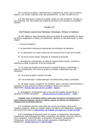 § 2º A ausência do defensor não determinará o adiamento de nenhum ato do processo,
devendo o juiz nomear substituto, ainda que provisoriamente, ou para o só efeito do ato.
§ 3º Será dispensada a outorga de mandato, quando se tratar de defensor nomeado ou,
sido constituído, tiver sido indicado por ocasião de ato formal com a presença da autoridade
judiciária.
Capítulo VII
Da Proteção Judicial dos Interesses Individuais, Difusos e Coletivos
Art. 208. Regem-se pelas disposições desta Lei as ações de responsabilidade por ofensa
aos direitos assegurados à criança e ao adolescente, referentes ao não oferecimento ou oferta
irregular:
I - do ensino obrigatório;
II - de atendimento educacional especializado aos portadores de deficiência;
III - de atendimento em creche e pré-escola às crianças de zero a seis anos de idade;
IV - de ensino noturno regular, adequado às condições do educando;
V - de programas suplementares de oferta de material didático-escolar, transporte e
assistência à saúde do educando do ensino fundamental;
VI - de serviço de assistência social visando à proteção à família, à maternidade, à
infância e à adolescência, bem como ao amparo às crianças e adolescentes que dele
necessitem;
VII - de acesso às ações e serviços de saúde;
VIII - de escolarização e profissionalização dos adolescentes privados de liberdade.
IX - de ações, serviços e programas de orientação, apoio e promoção social de famílias e
destinados ao pleno exercício do direito à convivência familiar por crianças e
adolescentes. (Incluído pela Lei nº 12.010, de 2009) Vigência
X - de programas de atendimento para a execução das medidas socioeducativas e
aplicação de medidas de proteção. (Incluído pela Lei nº 12.594, de 2012) (Vide)
Parágrafo único. As hipóteses previstas neste artigo não excluem da proteção judicial
outros interesses individuais, difusos ou coletivos, próprios da infância e da adolescência,
protegidos pela Constituição e pela lei.
§ 1o As hipóteses previstas neste artigo não excluem da proteção judicial outros
interesses individuais, difusos ou coletivos, próprios da infância e da adolescência, protegidos
pela Constituição e pela Lei.(Renumerado do Parágrafo único pela Lei nº 11.259, de 2005)
§ 2o A investigação do desaparecimento de crianças ou adolescentes será realizada
imediatamente após notificação aos órgãos competentes, que deverão comunicar o fato aos
portos, aeroportos, Polícia Rodoviária e companhias de transporte interestaduais e
internacionais, fornecendo-lhes todos os dados necessários à identificação do
desaparecido. (Incluído pela Lei nº 11.259, de 2005)
 
