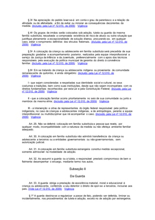 § 3o Na apreciação do pedido levar-se-á em conta o grau de parentesco e a relação de
afinidade ou de afetividade, a fim de evitar ou minorar as consequências decorrentes da
medida. (Incluído pela Lei nº 12.010, de 2009) Vigência
§ 4o Os grupos de irmãos serão colocados sob adoção, tutela ou guarda da mesma
família substituta, ressalvada a comprovada existência de risco de abuso ou outra situação que
justifique plenamente a excepcionalidade de solução diversa, procurando-se, em qualquer
caso, evitar o rompimento definitivo dos vínculos fraternais. (Incluído pela Lei nº 12.010, de
2009) Vigência
§ 5o A colocação da criança ou adolescente em família substituta será precedida de sua
preparação gradativa e acompanhamento posterior, realizados pela equipe interprofissional a
serviço da Justiça da Infância e da Juventude, preferencialmente com o apoio dos técnicos
responsáveis pela execução da política municipal de garantia do direito à convivência
familiar. (Incluído pela Lei nº 12.010, de 2009) Vigência
§ 6o Em se tratando de criança ou adolescente indígena ou proveniente de comunidade
remanescente de quilombo, é ainda obrigatório: (Incluído pela Lei nº 12.010, de
2009) Vigência
I - que sejam consideradas e respeitadas sua identidade social e cultural, os seus
costumes e tradições, bem como suas instituições, desde que não sejam incompatíveis com os
direitos fundamentais reconhecidos por esta Lei e pela Constituição Federal; (Incluído pela Lei
nº 12.010, de 2009) Vigência
II - que a colocação familiar ocorra prioritariamente no seio de sua comunidade ou junto a
membros da mesma etnia; (Incluído pela Lei nº 12.010, de 2009) Vigência
III - a intervenção e oitiva de representantes do órgão federal responsável pela política
indigenista, no caso de crianças e adolescentes indígenas, e de antropólogos, perante a equipe
interprofissional ou multidisciplinar que irá acompanhar o caso. (Incluído pela Lei nº 12.010, de
2009) Vigência
Art. 29. Não se deferirá colocação em família substituta a pessoa que revele, por
qualquer modo, incompatibilidade com a natureza da medida ou não ofereça ambiente familiar
adequado.
Art. 30. A colocação em família substituta não admitirá transferência da criança ou
adolescente a terceiros ou a entidades governamentais ou não-governamentais, sem
autorização judicial.
Art. 31. A colocação em família substituta estrangeira constitui medida excepcional,
somente admissível na modalidade de adoção.
Art. 32. Ao assumir a guarda ou a tutela, o responsável prestará compromisso de bem e
fielmente desempenhar o encargo, mediante termo nos autos.
Subseção II
Da Guarda
Art. 33. A guarda obriga a prestação de assistência material, moral e educacional à
criança ou adolescente, conferindo a seu detentor o direito de opor-se a terceiros, inclusive aos
pais. (Vide Lei nº 12.010, de 2009) Vigência
§ 1º A guarda destina-se a regularizar a posse de fato, podendo ser deferida, liminar ou
incidentalmente, nos procedimentos de tutela e adoção, exceto no de adoção por estrangeiros.
 
