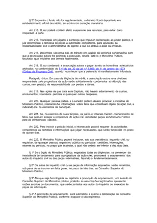 § 2º Enquanto o fundo não for regulamentado, o dinheiro ficará depositado em
estabelecimento oficial de crédito, em conta com correção monetária.
Art. 215. O juiz poderá conferir efeito suspensivo aos recursos, para evitar dano
irreparável à parte.
Art. 216. Transitada em julgado a sentença que impuser condenação ao poder público, o
juiz determinará a remessa de peças à autoridade competente, para apuração da
responsabilidade civil e administrativa do agente a que se atribua a ação ou omissão.
Art. 217. Decorridos sessenta dias do trânsito em julgado da sentença condenatória sem
que a associação autora lhe promova a execução, deverá fazê-lo o Ministério Público,
facultada igual iniciativa aos demais legitimados.
Art. 218. O juiz condenará a associação autora a pagar ao réu os honorários advocatícios
arbitrados na conformidade do § 4º do art. 20 da Lei n.º 5.869, de 11 de janeiro de 1973
(Código de Processo Civil), quando reconhecer que a pretensão é manifestamente infundada.
Parágrafo único. Em caso de litigância de má-fé, a associação autora e os diretores
responsáveis pela propositura da ação serão solidariamente condenados ao décuplo das
custas, sem prejuízo de responsabilidade por perdas e danos.
Art. 219. Nas ações de que trata este Capítulo, não haverá adiantamento de custas,
emolumentos, honorários periciais e quaisquer outras despesas.
Art. 220. Qualquer pessoa poderá e o servidor público deverá provocar a iniciativa do
Ministério Público, prestando-lhe informações sobre fatos que constituam objeto de ação civil, e
indicando-lhe os elementos de convicção.
Art. 221. Se, no exercício de suas funções, os juízos e tribunais tiverem conhecimento de
fatos que possam ensejar a propositura de ação civil, remeterão peças ao Ministério Público
para as providências cabíveis.
Art. 222. Para instruir a petição inicial, o interessado poderá requerer às autoridades
competentes as certidões e informações que julgar necessárias, que serão fornecidas no prazo
de quinze dias.
Art. 223. O Ministério Público poderá instaurar, sob sua presidência, inquérito civil, ou
requisitar, de qualquer pessoa, organismo público ou particular, certidões, informações,
exames ou perícias, no prazo que assinalar, o qual não poderá ser inferior a dez dias úteis.
§ 1º Se o órgão do Ministério Público, esgotadas todas as diligências, se convencer da
inexistência de fundamento para a propositura da ação cível, promoverá o arquivamento dos
autos do inquérito civil ou das peças informativas, fazendo-o fundamentadamente.
§ 2º Os autos do inquérito civil ou as peças de informação arquivados serão remetidos,
sob pena de se incorrer em falta grave, no prazo de três dias, ao Conselho Superior do
Ministério Público.
§ 3º Até que seja homologada ou rejeitada a promoção de arquivamento, em sessão do
Conselho Superior do Ministério público, poderão as associações legitimadas apresentar
razões escritas ou documentos, que serão juntados aos autos do inquérito ou anexados às
peças de informação.
§ 4º A promoção de arquivamento será submetida a exame e deliberação do Conselho
Superior do Ministério Público, conforme dispuser o seu regimento.
 