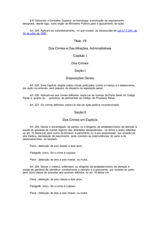 § 5º Deixando o Conselho Superior de homologar a promoção de arquivamento,
designará, desde logo, outro órgão do Ministério Público para o ajuizamento da ação.
Art. 224. Aplicam-se subsidiariamente, no que couber, as disposições da Lei n.º 7.347, de
24 de julho de 1985.
Título VII
Dos Crimes e Das Infrações Administrativas
Capítulo I
Dos Crimes
Seção I
Disposições Gerais
Art. 225. Este Capítulo dispõe sobre crimes praticados contra a criança e o adolescente,
por ação ou omissão, sem prejuízo do disposto na legislação penal.
Art. 226. Aplicam-se aos crimes definidos nesta Lei as normas da Parte Geral do Código
Penal e, quanto ao processo, as pertinentes ao Código de Processo Penal.
Art. 227. Os crimes definidos nesta Lei são de ação pública incondicionada
Seção II
Dos Crimes em Espécie
Art. 228. Deixar o encarregado de serviço ou o dirigente de estabelecimento de atenção à
saúde de gestante de manter registro das atividades desenvolvidas, na forma e prazo referidos
no art. 10 desta Lei, bem como de fornecer à parturiente ou a seu responsável, por ocasião da
alta médica, declaração de nascimento, onde constem as intercorrências do parto e do
desenvolvimento do neonato:
Pena - detenção de seis meses a dois anos.
Parágrafo único. Se o crime é culposo:
Pena - detenção de dois a seis meses, ou multa.
Art. 229. Deixar o médico, enfermeiro ou dirigente de estabelecimento de atenção à
saúde de gestante de identificar corretamente o neonato e a parturiente, por ocasião do parto,
bem como deixar de proceder aos exames referidos no art. 10 desta Lei:
Pena - detenção de seis meses a dois anos.
Parágrafo único. Se o crime é culposo:
Pena - detenção de dois a seis meses, ou multa.
 