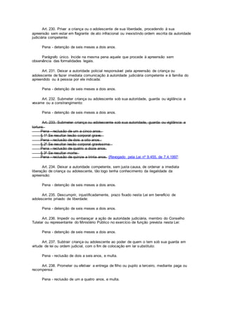 Art. 230. Privar a criança ou o adolescente de sua liberdade, procedendo à sua
apreensão sem estar em flagrante de ato infracional ou inexistindo ordem escrita da autoridade
judiciária competente:
Pena - detenção de seis meses a dois anos.
Parágrafo único. Incide na mesma pena aquele que procede à apreensão sem
observância das formalidades legais.
Art. 231. Deixar a autoridade policial responsável pela apreensão de criança ou
adolescente de fazer imediata comunicação à autoridade judiciária competente e à família do
apreendido ou à pessoa por ele indicada:
Pena - detenção de seis meses a dois anos.
Art. 232. Submeter criança ou adolescente sob sua autoridade, guarda ou vigilância a
vexame ou a constrangimento:
Pena - detenção de seis meses a dois anos.
Art. 233. Submeter criança ou adolescente sob sua autoridade, guarda ou vigilância a
tortura:
Pena - reclusão de um a cinco anos.
§ 1º Se resultar lesão corporal grave:
Pena - reclusão de dois a oito anos.
§ 2º Se resultar lesão corporal gravíssima:
Pena - reclusão de quatro a doze anos.
§ 3º Se resultar morte:
Pena - reclusão de quinze a trinta anos. (Revogado pela Lei nº 9.455, de 7.4.1997:
Art. 234. Deixar a autoridade competente, sem justa causa, de ordenar a imediata
liberação de criança ou adolescente, tão logo tenha conhecimento da ilegalidade da
apreensão:
Pena - detenção de seis meses a dois anos.
Art. 235. Descumprir, injustificadamente, prazo fixado nesta Lei em benefício de
adolescente privado de liberdade:
Pena - detenção de seis meses a dois anos.
Art. 236. Impedir ou embaraçar a ação de autoridade judiciária, membro do Conselho
Tutelar ou representante do Ministério Público no exercício de função prevista nesta Lei:
Pena - detenção de seis meses a dois anos.
Art. 237. Subtrair criança ou adolescente ao poder de quem o tem sob sua guarda em
virtude de lei ou ordem judicial, com o fim de colocação em lar substituto:
Pena - reclusão de dois a seis anos, e multa.
Art. 238. Prometer ou efetivar a entrega de filho ou pupilo a terceiro, mediante paga ou
recompensa:
Pena - reclusão de um a quatro anos, e multa.
 