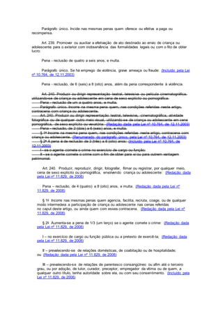 Parágrafo único. Incide nas mesmas penas quem oferece ou efetiva a paga ou
recompensa.
Art. 239. Promover ou auxiliar a efetivação de ato destinado ao envio de criança ou
adolescente para o exterior com inobservância das formalidades legais ou com o fito de obter
lucro:
Pena - reclusão de quatro a seis anos, e multa.
Parágrafo único. Se há emprego de violência, grave ameaça ou fraude: (Incluído pela Lei
nº 10.764, de 12.11.2003)
Pena - reclusão, de 6 (seis) a 8 (oito) anos, além da pena correspondente à violência.
Art. 240. Produzir ou dirigir representação teatral, televisiva ou película cinematográfica,
utilizando-se de criança ou adolescente em cena de sexo explícito ou pornográfica:
Pena - reclusão de um a quatro anos, e multa.
Parágrafo único. Incorre na mesma pena quem, nas condições referidas neste artigo,
contracena com criança ou adolescente.
Art. 240. Produzir ou dirigir representação teatral, televisiva, cinematográfica, atividade
fotográfica ou de qualquer outro meio visual, utilizando-se de criança ou adolescente em cena
pornográfica, de sexo explícito ou vexatória: (Redação dada pela Lei nº 10.764, de 12.11.2003)
Pena - reclusão, de 2 (dois) a 6 (seis) anos, e multa.
§ 1o Incorre na mesma pena quem, nas condições referidas neste artigo, contracena com
criança ou adolescente. (Renumerado do parágrafo único, pela Lei nº 10.764, de 12.11.2003)
§ 2o A pena é de reclusão de 3 (três) a 8 (oito) anos: (Incluído pela Lei nº 10.764, de
12.11.2003)
I - se o agente comete o crime no exercício de cargo ou função;
II - se o agente comete o crime com o fim de obter para si ou para outrem vantagem
patrimonial.
Art. 240. Produzir, reproduzir, dirigir, fotografar, filmar ou registrar, por qualquer meio,
cena de sexo explícito ou pornográfica, envolvendo criança ou adolescente: (Redação dada
pela Lei nº 11.829, de 2008)
Pena – reclusão, de 4 (quatro) a 8 (oito) anos, e multa. (Redação dada pela Lei nº
11.829, de 2008)
§ 1o Incorre nas mesmas penas quem agencia, facilita, recruta, coage, ou de qualquer
modo intermedeia a participação de criança ou adolescente nas cenas referidas
no caput deste artigo, ou ainda quem com esses contracena. (Redação dada pela Lei nº
11.829, de 2008)
§ 2o Aumenta-se a pena de 1/3 (um terço) se o agente comete o crime: (Redação dada
pela Lei nº 11.829, de 2008)
I – no exercício de cargo ou função pública ou a pretexto de exercê-la; (Redação dada
pela Lei nº 11.829, de 2008)
II – prevalecendo-se de relações domésticas, de coabitação ou de hospitalidade;
ou (Redação dada pela Lei nº 11.829, de 2008)
III – prevalecendo-se de relações de parentesco consangüíneo ou afim até o terceiro
grau, ou por adoção, de tutor, curador, preceptor, empregador da vítima ou de quem, a
qualquer outro título, tenha autoridade sobre ela, ou com seu consentimento. (Incluído pela
Lei nº 11.829, de 2008)
 