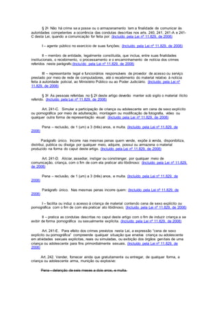 § 2o Não há crime se a posse ou o armazenamento tem a finalidade de comunicar às
autoridades competentes a ocorrência das condutas descritas nos arts. 240, 241, 241-A e 241-
C desta Lei, quando a comunicação for feita por: (Incluído pela Lei nº 11.829, de 2008)
I – agente público no exercício de suas funções; (Incluído pela Lei nº 11.829, de 2008)
II – membro de entidade, legalmente constituída, que inclua, entre suas finalidades
institucionais, o recebimento, o processamento e o encaminhamento de notícia dos crimes
referidos neste parágrafo;(Incluído pela Lei nº 11.829, de 2008)
III – representante legal e funcionários responsáveis de provedor de acesso ou serviço
prestado por meio de rede de computadores, até o recebimento do material relativo à notícia
feita à autoridade policial, ao Ministério Público ou ao Poder Judiciário. (Incluído pela Lei nº
11.829, de 2008)
§ 3o As pessoas referidas no § 2o deste artigo deverão manter sob sigilo o material ilícito
referido. (Incluído pela Lei nº 11.829, de 2008)
Art. 241-C. Simular a participação de criança ou adolescente em cena de sexo explícito
ou pornográfica por meio de adulteração, montagem ou modificação de fotografia, vídeo ou
qualquer outra forma de representação visual: (Incluído pela Lei nº 11.829, de 2008)
Pena – reclusão, de 1 (um) a 3 (três) anos, e multa. (Incluído pela Lei nº 11.829, de
2008)
Parágrafo único. Incorre nas mesmas penas quem vende, expõe à venda, disponibiliza,
distribui, publica ou divulga por qualquer meio, adquire, possui ou armazena o material
produzido na forma do caput deste artigo. (Incluído pela Lei nº 11.829, de 2008)
Art. 241-D. Aliciar, assediar, instigar ou constranger, por qualquer meio de
comunicação, criança, com o fim de com ela praticar ato libidinoso: (Incluído pela Lei nº 11.829,
de 2008)
Pena – reclusão, de 1 (um) a 3 (três) anos, e multa. (Incluído pela Lei nº 11.829, de
2008)
Parágrafo único. Nas mesmas penas incorre quem: (Incluído pela Lei nº 11.829, de
2008)
I – facilita ou induz o acesso à criança de material contendo cena de sexo explícito ou
pornográfica com o fim de com ela praticar ato libidinoso; (Incluído pela Lei nº 11.829, de 2008)
II – pratica as condutas descritas no caput deste artigo com o fim de induzir criança a se
exibir de forma pornográfica ou sexualmente explícita. (Incluído pela Lei nº 11.829, de 2008)
Art. 241-E. Para efeito dos crimes previstos nesta Lei, a expressão “cena de sexo
explícito ou pornográfica” compreende qualquer situação que envolva criança ou adolescente
em atividades sexuais explícitas, reais ou simuladas, ou exibição dos órgãos genitais de uma
criança ou adolescente para fins primordialmente sexuais. (Incluído pela Lei nº 11.829, de
2008)
Art. 242. Vender, fornecer ainda que gratuitamente ou entregar, de qualquer forma, a
criança ou adolescente arma, munição ou explosivo:
Pena - detenção de seis meses a dois anos, e multa.
 