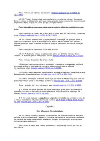 Pena - reclusão, de 3 (três) a 6 (seis) anos. (Redação dada pela Lei nº 10.764, de
12.11.2003)
Art. 243. Vender, fornecer ainda que gratuitamente, ministrar ou entregar, de qualquer
forma, a criança ou adolescente, sem justa causa, produtos cujos componentes possam causar
dependência física ou psíquica, ainda que por utilização indevida:
Pena - detenção de seis meses a dois anos, e multa, se o fato não constitui crime mais
grave.
Pena - detenção de 2 (dois) a 4 (quatro) anos, e multa, se o fato não constitui crime mais
grave. (Redação dada pela Lei nº 10.764, de 12.11.2003)
Art. 244. Vender, fornecer ainda que gratuitamente ou entregar, de qualquer forma, a
criança ou adolescente fogos de estampido ou de artifício, exceto aqueles que, pelo seu
reduzido potencial, sejam incapazes de provocar qualquer dano físico em caso de utilização
indevida:
Pena - detenção de seis meses a dois anos, e multa.
Art. 244-A. Submeter criança ou adolescente, como tais definidos no caput do art.
2o desta Lei, à prostituição ou à exploração sexual: (Incluído pela Lei nº 9.975, de 23.6.2000)
Pena - reclusão de quatro a dez anos, e multa.
§ 1o Incorrem nas mesmas penas o proprietário, o gerente ou o responsável pelo local
em que se verifique a submissão de criança ou adolescente às práticas referidas
no caput deste artigo. (Incluído pela Lei nº 9.975, de 23.6.2000)
§ 2o Constitui efeito obrigatório da condenação a cassação da licença de localização e de
funcionamento do estabelecimento. (Incluído pela Lei nº 9.975, de 23.6.2000)
Art. 244-B. Corromper ou facilitar a corrupção de menor de 18 (dezoito) anos, com ele
praticando infração penal ou induzindo-o a praticá-la: (Incluído pela Lei nº 12.015, de 2009)
Pena - reclusão, de 1 (um) a 4 (quatro) anos. (Incluído pela Lei nº 12.015, de 2009)
§ 1o Incorre nas penas previstas no caput deste artigo quem pratica as condutas ali
tipificadas utilizando-se de quaisquer meios eletrônicos, inclusive salas de bate-papo da
internet. (Incluído pela Lei nº 12.015, de 2009)
§ 2o As penas previstas no caput deste artigo são aumentadas de um terço no caso de
a infração cometida ou induzida estar incluída no rol do art. 1o da Lei no 8.072, de 25 de julho
de 1990. (Incluído pela Lei nº 12.015, de 2009)
Capítulo II
Das Infrações Administrativas
Art. 245. Deixar o médico, professor ou responsável por estabelecimento de atenção à
saúde e de ensino fundamental, pré-escola ou creche, de comunicar à autoridade competente
os casos de que tenha conhecimento, envolvendo suspeita ou confirmação de maus-tratos
contra criança ou adolescente:
Pena - multa de três a vinte salários de referência, aplicando-se o dobro em caso de
reincidência.
 