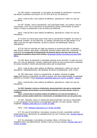 Art. 246. Impedir o responsável ou funcionário de entidade de atendimento o exercício
dos direitos constantes nos incisos II, III, VII, VIII e XI do art. 124 desta Lei:
Pena - multa de três a vinte salários de referência, aplicando-se o dobro em caso de
reincidência.
Art. 247. Divulgar, total ou parcialmente, sem autorização devida, por qualquer meio de
comunicação, nome, ato ou documento de procedimento policial, administrativo ou judicial
relativo a criança ou adolescente a que se atribua ato infracional:
Pena - multa de três a vinte salários de referência, aplicando-se o dobro em caso de
reincidência.
§ 1º Incorre na mesma pena quem exibe, total ou parcialmente, fotografia de criança ou
adolescente envolvido em ato infracional, ou qualquer ilustração que lhe diga respeito ou se
refira a atos que lhe sejam atribuídos, de forma a permitir sua identificação, direta ou
indiretamente.
§ 2º Se o fato for praticado por órgão de imprensa ou emissora de rádio ou televisão,
além da pena prevista neste artigo, a autoridade judiciária poderá determinar a apreensão da
publicação ou a suspensão da programação da emissora até por dois dias, bem como da
publicação do periódico até por dois números. (Expressão declara inconstitucional pela ADIN
869-2).
Art. 248. Deixar de apresentar à autoridade judiciária de seu domicílio, no prazo de cinco
dias, com o fim de regularizar a guarda, adolescente trazido de outra comarca para a prestação
de serviço doméstico, mesmo que autorizado pelos pais ou responsável:
Pena - multa de três a vinte salários de referência, aplicando-se o dobro em caso de
reincidência, independentemente das despesas de retorno do adolescente, se for o caso.
Art. 249. Descumprir, dolosa ou culposamente, os deveres inerentes ao pátrio
poder poder familiar ou decorrente de tutela ou guarda, bem assim determinação da autoridade
judiciária ou Conselho Tutelar:(Expressão substituída pela Lei nº 12.010, de 2009) Vigência
Pena - multa de três a vinte salários de referência, aplicando-se o dobro em caso de
reincidência.
Art. 250. Hospedar criança ou adolescente, desacompanhado dos pais ou responsável
ou sem autorização escrita destes, ou da autoridade judiciária, em hotel, pensão, motel ou
congênere:
Pena - multa de dez a cinqüenta salários de referência; em caso de reincidência, a
autoridade judiciária poderá determinar o fechamento do estabelecimento por até quinze dias.
Art. 250. Hospedar criança ou adolescente desacompanhado dos pais ou responsável,
ou sem autorização escrita desses ou da autoridade judiciária, em hotel, pensão, motel ou
congênere: (Redação dada pela Lei nº 12.038, de 2009).
Pena – multa. (Redação dada pela Lei nº 12.038, de 2009).
§ 1º Em caso de reincidência, sem prejuízo da pena de multa, a autoridade judiciária
poderá determinar o fechamento do estabelecimento por até 15 (quinze) dias. (Incluído pela Lei
nº 12.038, de 2009).
§ 2º Se comprovada a reincidência em período inferior a 30 (trinta) dias, o
estabelecimento será definitivamente fechado e terá sua licença cassada. (Incluído pela Lei nº
12.038, de 2009).
 