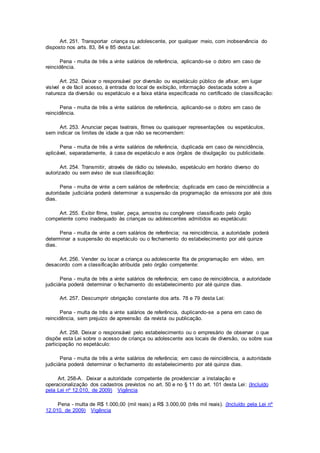 Art. 251. Transportar criança ou adolescente, por qualquer meio, com inobservância do
disposto nos arts. 83, 84 e 85 desta Lei:
Pena - multa de três a vinte salários de referência, aplicando-se o dobro em caso de
reincidência.
Art. 252. Deixar o responsável por diversão ou espetáculo público de afixar, em lugar
visível e de fácil acesso, à entrada do local de exibição, informação destacada sobre a
natureza da diversão ou espetáculo e a faixa etária especificada no certificado de classificação:
Pena - multa de três a vinte salários de referência, aplicando-se o dobro em caso de
reincidência.
Art. 253. Anunciar peças teatrais, filmes ou quaisquer representações ou espetáculos,
sem indicar os limites de idade a que não se recomendem:
Pena - multa de três a vinte salários de referência, duplicada em caso de reincidência,
aplicável, separadamente, à casa de espetáculo e aos órgãos de divulgação ou publicidade.
Art. 254. Transmitir, através de rádio ou televisão, espetáculo em horário diverso do
autorizado ou sem aviso de sua classificação:
Pena - multa de vinte a cem salários de referência; duplicada em caso de reincidência a
autoridade judiciária poderá determinar a suspensão da programação da emissora por até dois
dias.
Art. 255. Exibir filme, trailer, peça, amostra ou congênere classificado pelo órgão
competente como inadequado às crianças ou adolescentes admitidos ao espetáculo:
Pena - multa de vinte a cem salários de referência; na reincidência, a autoridade poderá
determinar a suspensão do espetáculo ou o fechamento do estabelecimento por até quinze
dias.
Art. 256. Vender ou locar a criança ou adolescente fita de programação em vídeo, em
desacordo com a classificação atribuída pelo órgão competente:
Pena - multa de três a vinte salários de referência; em caso de reincidência, a autoridade
judiciária poderá determinar o fechamento do estabelecimento por até quinze dias.
Art. 257. Descumprir obrigação constante dos arts. 78 e 79 desta Lei:
Pena - multa de três a vinte salários de referência, duplicando-se a pena em caso de
reincidência, sem prejuízo de apreensão da revista ou publicação.
Art. 258. Deixar o responsável pelo estabelecimento ou o empresário de observar o que
dispõe esta Lei sobre o acesso de criança ou adolescente aos locais de diversão, ou sobre sua
participação no espetáculo:
Pena - multa de três a vinte salários de referência; em caso de reincidência, a autoridade
judiciária poderá determinar o fechamento do estabelecimento por até quinze dias.
Art. 258-A. Deixar a autoridade competente de providenciar a instalação e
operacionalização dos cadastros previstos no art. 50 e no § 11 do art. 101 desta Lei: (Incluído
pela Lei nº 12.010, de 2009) Vigência
Pena - multa de R$ 1.000,00 (mil reais) a R$ 3.000,00 (três mil reais). (Incluído pela Lei nº
12.010, de 2009) Vigência
 