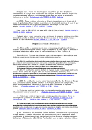 Parágrafo único. Incorre nas mesmas penas a autoridade que deixa de efetuar o
cadastramento de crianças e de adolescentes em condições de serem adotadas, de pessoas
ou casais habilitados à adoção e de crianças e adolescentes em regime de acolhimento
institucional ou familiar. (Incluído pela Lei nº 12.010, de 2009) Vigência
Art. 258-B. Deixar o médico, enfermeiro ou dirigente de estabelecimento de atenção à
saúde de gestante de efetuar imediato encaminhamento à autoridade judiciária de caso de que
tenha conhecimento de mãe ou gestante interessada em entregar seu filho para
adoção: (Incluído pela Lei nº 12.010, de 2009) Vigência
Pena - multa de R$ 1.000,00 (mil reais) a R$ 3.000,00 (três mil reais). (Incluído pela Lei nº
12.010, de 2009) Vigência
Parágrafo único. Incorre na mesma pena o funcionário de programa oficial ou comunitário
destinado à garantia do direito à convivência familiar que deixa de efetuar a comunicação
referida no caput deste artigo.(Incluído pela Lei nº 12.010, de 2009) Vigência
Disposições Finais e Transitórias
Art. 259. A União, no prazo de noventa dias contados da publicação deste Estatuto,
elaborará projeto de lei dispondo sobre a criação ou adaptação de seus órgãos às diretrizes da
política de atendimento fixadas no art. 88 e ao que estabelece o Título V do Livro II.
Parágrafo único. Compete aos estados e municípios promoverem a adaptação de seus
órgãos e programas às diretrizes e princípios estabelecidos nesta Lei.
Art. 260. Os contribuintes do imposto de renda poderão abater da renda bruta 100% (cem
por cento) do valor das doações feitas aos fundos controlados pelos Conselhos Municipais,
Estaduais e Nacional dos Direitos da Criança e do Adolescente, observado o seguinte:
I - limite de 10% (dez por cento) da renda bruta para pessoa física;
II - limite de 5% (cinco por cento) da renda bruta para pessoa jurídica.
Art. 260. Os contribuintes poderão deduzir do imposto devido, na declaração do Imposto
sobre a Renda, o total das doações feitas aos Fundos dos Direitos da Criança e do
Adolescente - nacional, estaduais ou municipais - devidamente comprovadas, obedecidos os
limites estabelecidos em Decreto do Presidente da República. (Redação dada pela Lei nº
8.242, de 12.10.1991) (Vide)
Art. 260. Os contribuintes poderão efetuar doações aos Fundos dos Direitos da Criança
e do Adolescente nacional, distrital, estaduais ou municipais, devidamente comprovadas,
sendo essas integralmente deduzidas do imposto de renda, obedecidos os seguintes
limites: (Redação dada pela Lei nº 12.594, de 2012) (Vide)
I - 1% (um por cento) do imposto sobre a renda devido apurado pelas pessoas jurídicas
tributadas com base no lucro real; e (Redação dada pela Lei nº 12.594, de 2012) (Vide)
II - 6% (seis por cento) do imposto sobre a renda apurado pelas pessoas físicas na
Declaração de Ajuste Anual, observado o disposto no art. 22 da Lei no 9.532, de 10 de
dezembro de 1997. (Redação dada pela Lei nº 12.594, de 2012) (Vide)
§ 1º - As deduções a que se refere este artigo não estão sujeitas a outros limites
estabelecidos na legislação do imposto de renda, nem excluem ou reduzem outros benefícios
ou abatimentos e deduções em vigor, de maneira especial as doações a entidades de utilidade
pública. (Revogado pela Lei nº 9.532, de 1997) (Produção de efeito)
§ 1o-A. Na definição das prioridades a serem atendidas com os recursos captados pelos
Fundos Nacional, Estaduais e Municipais dos Direitos da Criança e do Adolescente, serão
consideradas as disposições do Plano Nacional de Promoção, Proteção e Defesa dos Direitos
de Crianças e Adolescentes à Convivência Familiar, bem como as regras e princípios relativos
 