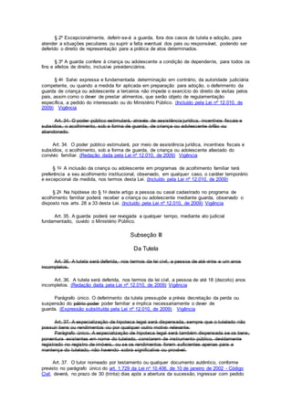 § 2º Excepcionalmente, deferir-se-á a guarda, fora dos casos de tutela e adoção, para
atender a situações peculiares ou suprir a falta eventual dos pais ou responsável, podendo ser
deferido o direito de representação para a prática de atos determinados.
§ 3º A guarda confere à criança ou adolescente a condição de dependente, para todos os
fins e efeitos de direito, inclusive previdenciários.
§ 4o Salvo expressa e fundamentada determinação em contrário, da autoridade judiciária
competente, ou quando a medida for aplicada em preparação para adoção, o deferimento da
guarda de criança ou adolescente a terceiros não impede o exercício do direito de visitas pelos
pais, assim como o dever de prestar alimentos, que serão objeto de regulamentação
específica, a pedido do interessado ou do Ministério Público. (Incluído pela Lei nº 12.010, de
2009) Vigência
Art. 34. O poder público estimulará, através de assistência jurídica, incentivos fiscais e
subsídios, o acolhimento, sob a forma de guarda, de criança ou adolescente órfão ou
abandonado.
Art. 34. O poder público estimulará, por meio de assistência jurídica, incentivos fiscais e
subsídios, o acolhimento, sob a forma de guarda, de criança ou adolescente afastado do
convívio familiar. (Redação dada pela Lei nº 12.010, de 2009) Vigência
§ 1o A inclusão da criança ou adolescente em programas de acolhimento familiar terá
preferência a seu acolhimento institucional, observado, em qualquer caso, o caráter temporário
e excepcional da medida, nos termos desta Lei. (Incluído pela Lei nº 12.010, de 2009)
§ 2o Na hipótese do § 1o deste artigo a pessoa ou casal cadastrado no programa de
acolhimento familiar poderá receber a criança ou adolescente mediante guarda, observado o
disposto nos arts. 28 a 33 desta Lei. (Incluído pela Lei nº 12.010, de 2009) Vigência
Art. 35. A guarda poderá ser revogada a qualquer tempo, mediante ato judicial
fundamentado, ouvido o Ministério Público.
Subseção III
Da Tutela
Art. 36. A tutela será deferida, nos termos da lei civil, a pessoa de até vinte e um anos
incompletos.
Art. 36. A tutela será deferida, nos termos da lei civil, a pessoa de até 18 (dezoito) anos
incompletos. (Redação dada pela Lei nº 12.010, de 2009) Vigência
Parágrafo único. O deferimento da tutela pressupõe a prévia decretação da perda ou
suspensão do pátrio poder poder familiar e implica necessariamente o dever de
guarda. (Expressão substituída pela Lei nº 12.010, de 2009) Vigência
Art. 37. A especialização de hipoteca legal será dispensada, sempre que o tutelado não
possuir bens ou rendimentos ou por qualquer outro motivo relevante.
Parágrafo único. A especialização de hipoteca legal será também dispensada se os bens,
porventura existentes em nome do tutelado, constarem de instrumento público, devidamente
registrado no registro de imóveis, ou se os rendimentos forem suficientes apenas para a
mantença do tutelado, não havendo sobra significativa ou provável.
Art. 37. O tutor nomeado por testamento ou qualquer documento autêntico, conforme
previsto no parágrafo único do art. 1.729 da Lei no 10.406, de 10 de janeiro de 2002 - Código
Civil, deverá, no prazo de 30 (trinta) dias após a abertura da sucessão, ingressar com pedido
 