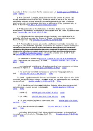 à garantia do direito à convivência familiar previstos nesta Lei. (Incluído pela Lei nº 12.010, de
2009) Vigência
§ 2º Os Conselhos Municipais, Estaduais e Nacional dos Direitos da Criança e do
Adolescente fixarão critérios de utilização, através de planos de aplicação das doações
subsidiadas e demais receitas, aplicando necessariamente percentual para incentivo ao
acolhimento, sob a forma de guarda, de criança ou adolescente, órfãos ou abandonado, na
forma do disposto no art. 227, § 3º, VI, da Constituição Federal.
§ 3º O Departamento da Receita Federal, do Ministério da Economia, Fazenda e
Planejamento, regulamentará a comprovação das doações feitas aos fundos, nos termos deste
artigo. (Incluído pela Lei nº 8.242, de 12.10.1991)
§ 4º O Ministério Público determinará em cada comarca a forma de fiscalização da
aplicação, pelo Fundo Municipal dos Direitos da Criança e do Adolescente, dos incentivos
fiscais referidos neste artigo.(Incluído pela Lei nº 8.242, de 12.10.1991)
§ 5o A destinação de recursos provenientes dos fundos mencionados neste artigo não
desobriga os Entes Federados à previsão, no orçamento dos respectivos órgãos encarregados
da execução das políticas públicas de assistência social, educação e saúde, dos recursos
necessários à implementação das ações, serviços e programas de atendimento a crianças,
adolescentes e famílias, em respeito ao princípio da prioridade absoluta estabelecido pelo
caput do art. 227 da Constituição Federal e pelo caput e parágrafo único do art. 4o desta
Lei. (Incluído pela Lei nº 12.010, de 2009) Vigência
§ 5o Observado o disposto no § 4o do art. 3o da Lei no 9.249, de 26 de dezembro de
1995, a dedução de que trata o inciso I do caput: (Redação dada pela Lei nº 12.594, de
2012) (Vide)
I - será considerada isoladamente, não se submetendo a limite em conjunto com outras
deduções do imposto; e (Incluído pela Lei nº 12.594, de 2012) (Vide)
II - não poderá ser computada como despesa operacional na apuração do lucro
real. (Incluído pela Lei nº 12.594, de 2012) (Vide)
Art. 260-A. A partir do exercício de 2010, ano-calendário de 2009, a pessoa física poderá
optar pela doação de que trata o inciso II do caput do art. 260 diretamente em sua Declaração
de Ajuste Anual. (Incluído pela Lei nº 12.594, de 2012) (Vide)
§ 1o A doação de que trata o caput poderá ser deduzida até os seguintes percentuais
aplicados sobre o imposto apurado na declaração: (Incluído pela Lei nº 12.594, de
2012) (Vide)
I - (VETADO); (Incluído pela Lei nº 12.594, de 2012) (Vide)
II - (VETADO); (Incluído pela Lei nº 12.594, de 2012) (Vide)
III - 3% (três por cento) a partir do exercício de 2012. (Incluído pela Lei nº 12.594,
de 2012) (Vide)
§ 2o A dedução de que trata o caput: (Incluído pela Lei nº 12.594, de
2012) (Vide)
I - está sujeita ao limite de 6% (seis por cento) do imposto sobre a renda apurado na
declaração de que trata o inciso II do caput do art. 260; (Incluído pela Lei nº 12.594, de
2012) (Vide)
 