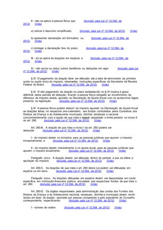 II - não se aplica à pessoa física que: (Incluído pela Lei nº 12.594, de
2012) (Vide)
a) utilizar o desconto simplificado; (Incluído pela Lei nº 12.594, de 2012) (Vide)
b) apresentar declaração em formulário; ou (Incluído pela Lei nº 12.594, de
2012) (Vide)
c) entregar a declaração fora do prazo; (Incluído pela Lei nº 12.594, de
2012) (Vide)
III - só se aplica às doações em espécie; e (Incluído pela Lei nº 12.594, de
2012) (Vide)
IV - não exclui ou reduz outros benefícios ou deduções em vigor. (Incluído pela Lei
nº 12.594, de 2012) (Vide)
§ 3o O pagamento da doação deve ser efetuado até a data de vencimento da primeira
quota ou quota única do imposto, observadas instruções específicas da Secretaria da Receita
Federal do Brasil. (Incluído pela Lei nº 12.594, de 2012) (Vide)
§ 4o O não pagamento da doação no prazo estabelecido no § 3o implica a glosa
definitiva desta parcela de dedução, ficando a pessoa física obrigada ao recolhimento da
diferença de imposto devido apurado na Declaração de Ajuste Anual com os acréscimos legais
previstos na legislação. (Incluído pela Lei nº 12.594, de 2012) (Vide)
§ 5o A pessoa física poderá deduzir do imposto apurado na Declaração de Ajuste Anual
as doações feitas, no respectivo ano-calendário, aos fundos controlados pelos Conselhos dos
Direitos da Criança e do Adolescente municipais, distrital, estaduais e nacional
concomitantemente com a opção de que trata o caput, respeitado o limite previsto no inciso II
do art. 260. (Incluído pela Lei nº 12.594, de 2012) (Vide)
Art. 260-B. A doação de que trata o inciso I do art. 260 poderá ser
deduzida: (Incluído pela Lei nº 12.594, de 2012) (Vide)
I - do imposto devido no trimestre, para as pessoas jurídicas que apuram o imposto
trimestralmente; e (Incluído pela Lei nº 12.594, de 2012) (Vide)
II - do imposto devido mensalmente e no ajuste anual, para as pessoas jurídicas que
apuram o imposto anualmente. (Incluído pela Lei nº 12.594, de 2012) (Vide)
Parágrafo único. A doação deverá ser efetuada dentro do período a que se refere a
apuração do imposto. (Incluído pela Lei nº 12.594, de 2012) (Vide)
Art. 260-C. As doações de que trata o art. 260 desta Lei podem ser efetuadas em
espécie ou em bens. (Incluído pela Lei nº 12.594, de 2012) (Vide)
Parágrafo único. As doações efetuadas em espécie devem ser depositadas em conta
específica, em instituição financeira pública, vinculadas aos respectivos fundos de que trata o
art. 260. (Incluído pela Lei nº 12.594, de 2012) (Vide)
Art. 260-D. Os órgãos responsáveis pela administração das contas dos Fundos dos
Direitos da Criança e do Adolescente nacional, estaduais, distrital e municipais devem emitir
recibo em favor do doador, assinado por pessoa competente e pelo presidente do Conselho
correspondente, especificando: (Incluído pela Lei nº 12.594, de 2012) (Vide)
I - número de ordem; (Incluído pela Lei nº 12.594, de 2012) (Vide)
 
