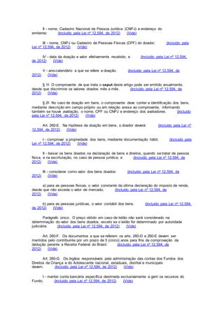 II - nome, Cadastro Nacional da Pessoa Jurídica (CNPJ) e endereço do
emitente; (Incluído pela Lei nº 12.594, de 2012) (Vide)
III - nome, CNPJ ou Cadastro de Pessoas Físicas (CPF) do doador; (Incluído pela
Lei nº 12.594, de 2012) (Vide)
IV - data da doação e valor efetivamente recebido; e (Incluído pela Lei nº 12.594,
de 2012) (Vide)
V - ano-calendário a que se refere a doação. (Incluído pela Lei nº 12.594, de
2012) (Vide)
§ 1o O comprovante de que trata o caput deste artigo pode ser emitido anualmente,
desde que discrimine os valores doados mês a mês. (Incluído pela Lei nº 12.594, de
2012) (Vide)
§ 2o No caso de doação em bens, o comprovante deve conter a identificação dos bens,
mediante descrição em campo próprio ou em relação anexa ao comprovante, informando
também se houve avaliação, o nome, CPF ou CNPJ e endereço dos avaliadores. (Incluído
pela Lei nº 12.594, de 2012) (Vide)
Art. 260-E. Na hipótese da doação em bens, o doador deverá: (Incluído pela Lei nº
12.594, de 2012) (Vide)
I - comprovar a propriedade dos bens, mediante documentação hábil; (Incluído pela
Lei nº 12.594, de 2012) (Vide)
II - baixar os bens doados na declaração de bens e direitos, quando se tratar de pessoa
física, e na escrituração, no caso de pessoa jurídica; e (Incluído pela Lei nº 12.594, de
2012) (Vide)
III - considerar como valor dos bens doados: (Incluído pela Lei nº 12.594, de
2012) (Vide)
a) para as pessoas físicas, o valor constante da última declaração do imposto de renda,
desde que não exceda o valor de mercado; (Incluído pela Lei nº 12.594, de
2012) (Vide)
b) para as pessoas jurídicas, o valor contábil dos bens. (Incluído pela Lei nº 12.594,
de 2012) (Vide)
Parágrafo único. O preço obtido em caso de leilão não será considerado na
determinação do valor dos bens doados, exceto se o leilão for determinado por autoridade
judiciária. (Incluído pela Lei nº 12.594, de 2012) (Vide)
Art. 260-F. Os documentos a que se referem os arts. 260-D e 260-E devem ser
mantidos pelo contribuinte por um prazo de 5 (cinco) anos para fins de comprovação da
dedução perante a Receita Federal do Brasil. (Incluído pela Lei nº 12.594, de
2012) (Vide)
Art. 260-G. Os órgãos responsáveis pela administração das contas dos Fundos dos
Direitos da Criança e do Adolescente nacional, estaduais, distrital e municipais
devem: (Incluído pela Lei nº 12.594, de 2012) (Vide)
I - manter conta bancária específica destinada exclusivamente a gerir os recursos do
Fundo; (Incluído pela Lei nº 12.594, de 2012) (Vide)
 