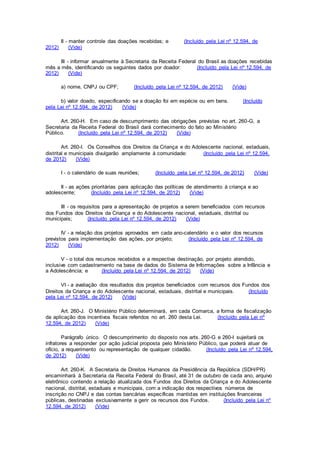 II - manter controle das doações recebidas; e (Incluído pela Lei nº 12.594, de
2012) (Vide)
III - informar anualmente à Secretaria da Receita Federal do Brasil as doações recebidas
mês a mês, identificando os seguintes dados por doador: (Incluído pela Lei nº 12.594, de
2012) (Vide)
a) nome, CNPJ ou CPF; (Incluído pela Lei nº 12.594, de 2012) (Vide)
b) valor doado, especificando se a doação foi em espécie ou em bens. (Incluído
pela Lei nº 12.594, de 2012) (Vide)
Art. 260-H. Em caso de descumprimento das obrigações previstas no art. 260-G, a
Secretaria da Receita Federal do Brasil dará conhecimento do fato ao Ministério
Público. (Incluído pela Lei nº 12.594, de 2012) (Vide)
Art. 260-I. Os Conselhos dos Direitos da Criança e do Adolescente nacional, estaduais,
distrital e municipais divulgarão amplamente à comunidade: (Incluído pela Lei nº 12.594,
de 2012) (Vide)
I - o calendário de suas reuniões; (Incluído pela Lei nº 12.594, de 2012) (Vide)
II - as ações prioritárias para aplicação das políticas de atendimento à criança e ao
adolescente; (Incluído pela Lei nº 12.594, de 2012) (Vide)
III - os requisitos para a apresentação de projetos a serem beneficiados com recursos
dos Fundos dos Direitos da Criança e do Adolescente nacional, estaduais, distrital ou
municipais; (Incluído pela Lei nº 12.594, de 2012) (Vide)
IV - a relação dos projetos aprovados em cada ano-calendário e o valor dos recursos
previstos para implementação das ações, por projeto; (Incluído pela Lei nº 12.594, de
2012) (Vide)
V - o total dos recursos recebidos e a respectiva destinação, por projeto atendido,
inclusive com cadastramento na base de dados do Sistema de Informações sobre a Infância e
a Adolescência; e (Incluído pela Lei nº 12.594, de 2012) (Vide)
VI - a avaliação dos resultados dos projetos beneficiados com recursos dos Fundos dos
Direitos da Criança e do Adolescente nacional, estaduais, distrital e municipais. (Incluído
pela Lei nº 12.594, de 2012) (Vide)
Art. 260-J. O Ministério Público determinará, em cada Comarca, a forma de fiscalização
da aplicação dos incentivos fiscais referidos no art. 260 desta Lei. (Incluído pela Lei nº
12.594, de 2012) (Vide)
Parágrafo único. O descumprimento do disposto nos arts. 260-G e 260-I sujeitará os
infratores a responder por ação judicial proposta pelo Ministério Público, que poderá atuar de
ofício, a requerimento ou representação de qualquer cidadão. (Incluído pela Lei nº 12.594,
de 2012) (Vide)
Art. 260-K. A Secretaria de Direitos Humanos da Presidência da República (SDH/PR)
encaminhará à Secretaria da Receita Federal do Brasil, até 31 de outubro de cada ano, arquivo
eletrônico contendo a relação atualizada dos Fundos dos Direitos da Criança e do Adolescente
nacional, distrital, estaduais e municipais, com a indicação dos respectivos números de
inscrição no CNPJ e das contas bancárias específicas mantidas em instituições financeiras
públicas, destinadas exclusivamente a gerir os recursos dos Fundos. (Incluído pela Lei nº
12.594, de 2012) (Vide)
 