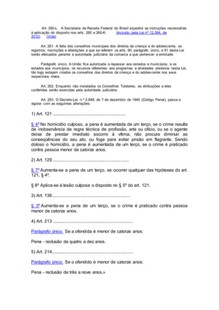 Art. 260-L. A Secretaria da Receita Federal do Brasil expedirá as instruções necessárias
à aplicação do disposto nos arts. 260 a 260-K. (Incluído pela Lei nº 12.594, de
2012) (Vide)
Art. 261. A falta dos conselhos municipais dos direitos da criança e do adolescente, os
registros, inscrições e alterações a que se referem os arts. 90, parágrafo único, e 91 desta Lei
serão efetuados perante a autoridade judiciária da comarca a que pertencer a entidade.
Parágrafo único. A União fica autorizada a repassar aos estados e municípios, e os
estados aos municípios, os recursos referentes aos programas e atividades previstos nesta Lei,
tão logo estejam criados os conselhos dos direitos da criança e do adolescente nos seus
respectivos níveis.
Art. 262. Enquanto não instalados os Conselhos Tutelares, as atribuições a eles
conferidas serão exercidas pela autoridade judiciária.
Art. 263. O Decreto-Lei n.º 2.848, de 7 de dezembro de 1940 (Código Penal), passa a
vigorar com as seguintes alterações:
1) Art. 121 ............................................................
§ 4º No homicídio culposo, a pena é aumentada de um terço, se o crime resulta
de inobservância de regra técnica de profissão, arte ou ofício, ou se o agente
deixa de prestar imediato socorro à vítima, não procura diminuir as
conseqüências do seu ato, ou foge para evitar prisão em flagrante. Sendo
doloso o homicídio, a pena é aumentada de um terço, se o crime é praticado
contra pessoa menor de catorze anos.
2) Art. 129 ...............................................................
§ 7º Aumenta-se a pena de um terço, se ocorrer qualquer das hipóteses do art.
121, § 4º.
§ 8º Aplica-se à lesão culposa o disposto no § 5º do art. 121.
3) Art. 136.................................................................
§ 3º Aumenta-se a pena de um terço, se o crime é praticado contra pessoa
menor de catorze anos.
4) Art. 213 ..................................................................
Parágrafo único. Se a ofendida é menor de catorze anos:
Pena - reclusão de quatro a dez anos.
5) Art. 214...................................................................
Parágrafo único. Se o ofendido é menor de catorze anos:
Pena - reclusão de três a nove anos.»
 